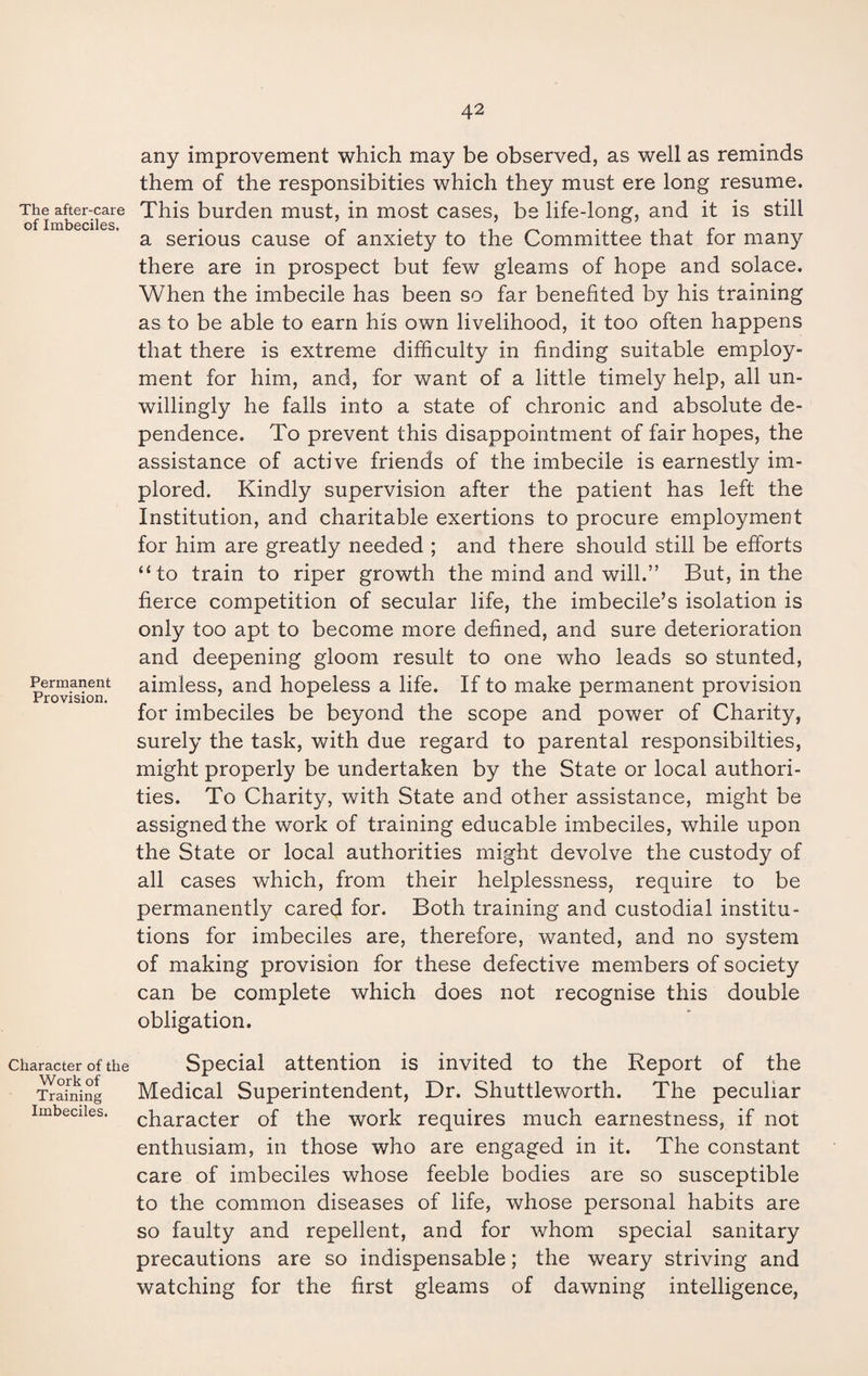 The after-care of Imbeciles. Permanent Provision. Character of the Work of Training Imbeciles. any improvement which may be observed, as well as reminds them of the responsibities which they must ere long resume. This burden must, in most cases, be life-long, and it is still a serious cause of anxiety to the Committee that for many there are in prospect but few gleams of hope and solace. When the imbecile has been so far benefited by his training as to be able to earn his own livelihood, it too often happens that there is extreme difficulty in finding suitable employ¬ ment for him, and, for want of a little timely help, all un¬ willingly he falls into a state of chronic and absolute de¬ pendence. To prevent this disappointment of fair hopes, the assistance of active friends of the imbecile is earnestly im¬ plored. Kindly supervision after the patient has left the Institution, and charitable exertions to procure employment for him are greatly needed ; and there should still be efforts “to train to riper growth the mind and will.” But, in the fierce competition of secular life, the imbecile’s isolation is only too apt to become more defined, and sure deterioration and deepening gloom result to one who leads so stunted, aimless, and hopeless a life. If to make permanent provision for imbeciles be beyond the scope and power of Charity, surely the task, with due regard to parental responsibilties, might properly be undertaken by the State or local authori¬ ties. To Charity, with State and other assistance, might be assigned the work of training educable imbeciles, while upon the State or local authorities might devolve the custody of all cases which, from their helplessness, require to be permanently cared for. Both training and custodial institu¬ tions for imbeciles are, therefore, wanted, and no system of making provision for these defective members of society can be complete which does not recognise this double obligation. Special attention is invited to the Report of the Medical Superintendent, Dr. Shuttleworth. The peculiar character of the work requires much earnestness, if not enthusiam, in those who are engaged in it. The constant care of imbeciles whose feeble bodies are so susceptible to the common diseases of life, whose personal habits are so faulty and repellent, and for whom special sanitary precautions are so indispensable; the weary striving and watching for the first gleams of dawning intelligence,