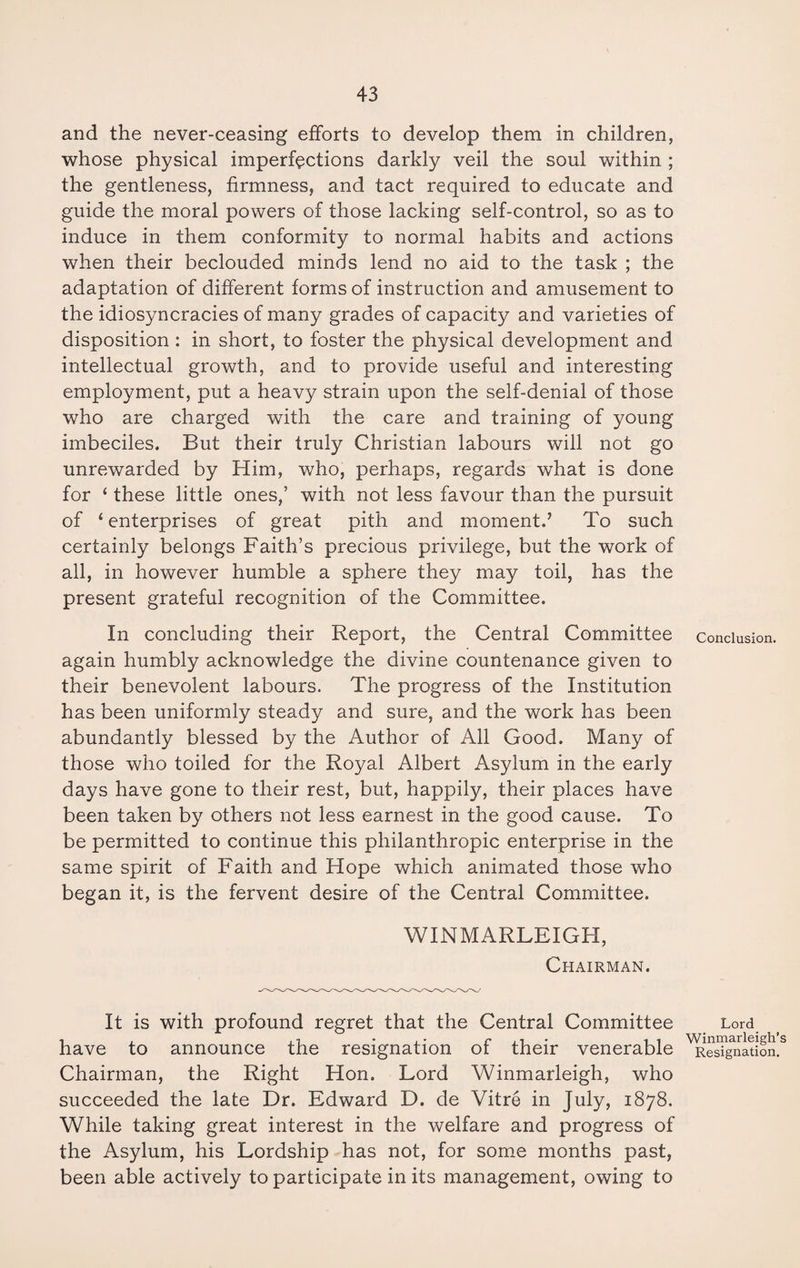 and the never-ceasing efforts to develop them in children, whose physical imperfections darkly veil the soul within ; the gentleness, firmness, and tact required to educate and guide the moral powers of those lacking self-control, so as to induce in them conformity to normal habits and actions when their beclouded minds lend no aid to the task ; the adaptation of different forms of instruction and amusement to the idiosyncracies of many grades of capacity and varieties of disposition : in short, to foster the physical development and intellectual growth, and to provide useful and interesting employment, put a heavy strain upon the self-denial of those who are charged with the care and training of young imbeciles. But their truly Christian labours will not go unrewarded by Him, who, perhaps, regards what is done for ‘ these little ones,’ with not less favour than the pursuit of 4 enterprises of great pith and moment.’ To such certainly belongs Faith’s precious privilege, but the work of all, in however humble a sphere they may toil, has the present grateful recognition of the Committee. In concluding their Report, the Central Committee Conclusion, again humbly acknowledge the divine countenance given to their benevolent labours. The progress of the Institution has been uniformly steady and sure, and the work has been abundantly blessed by the Author of All Good. Many of those who toiled for the Royal Albert Asylum in the early days have gone to their rest, but, happily, their places have been taken by others not less earnest in the good cause. To be permitted to continue this philanthropic enterprise in the same spirit of Faith and Hope which animated those who began it, is the fervent desire of the Central Committee. WINMARLEIGH, Chairman. It is with profound regret that the Central Committee Lord have to announce the resignation of their venerable ^Reffgnation.3 Chairman, the Right Hon. Lord Winmarleigh, who succeeded the late Dr. Edward D. de Vitre in July, 1878. While taking great interest in the welfare and progress of the Asylum, his Lordship has not, for some months past, been able actively to participate in its management, owing to