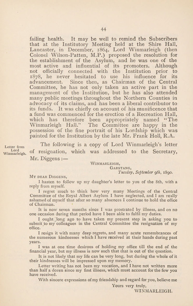 failing health. It may be well to remind the Subscribers that at the Institutory Meeting held at the Shire Hall, Lancaster, in December, 1864, Lord Winmarleigh (then Colonel Wilson-Patten, M.P.) proposed the resolution for the establishment of the Asylum, and he was one of the most active and influential of its promoters. Although not officially connected with the Institution prior to 1878, he never hesitated to use his influence for its advancement. Since then, as Chairman of the Central Committee, he has not only taken an active part in the management of the Institution, but he has also attended many public meetings throughout the Northern Counties in advocacy of its claims, and has been a liberal contributor to its funds. It was chiefly on account of his munificence that a fund was commenced for the erection of a Recreation Hall, which has therefore been appropriately named “The Winmarleigh Hall.” The Committee are happy in the possession of the fine portrait of his Lordship which was painted for the Institution by the late Mr. Frank Holl, R.A. Letter from Lord Winmarleigh. The following is a copy of Lord Winmarleigh’s letter of resignation, which was addressed to the Secretary, Mr. Diggens :•— Winmarleigh, Garstang, Tuesday, September gth, 1890. My dear Diggens, I hasten to follow up my daughter’s letter to you of the 8th, with a reply from myself. I regret much to think how very many Meetings of the Central Committee of the Royal Albert Asylum I have neglected, and I am really ashamed of myself that after so many absences I continue to hold the office of Chairman. It is now seven months since I was prostrated by illness, and on no one occasion during that period have I been able to fulfil my duties. I ought long ago to have taken my present step in asking you to submit to my colleagues in the Central Committee the resignation of my office. I resign it with many deep regrets, and many acute remembrances of the numerous kindnesses which I have received at their hands during past years. I was at one time desirous of holding my office till the end of the financial year, but my illness is now such that that is out of the question. It is not likely that my life can be very long, but during the whole of it their kindnesses will be impressed upon my memory. Letter writing has not been my vocation, and I have not written more than half a dozen since my first illness, which must account for the few you have received. With sincere expressions of my friendship and regard for you, believe me Yours very truly, WINMARLEIGH.