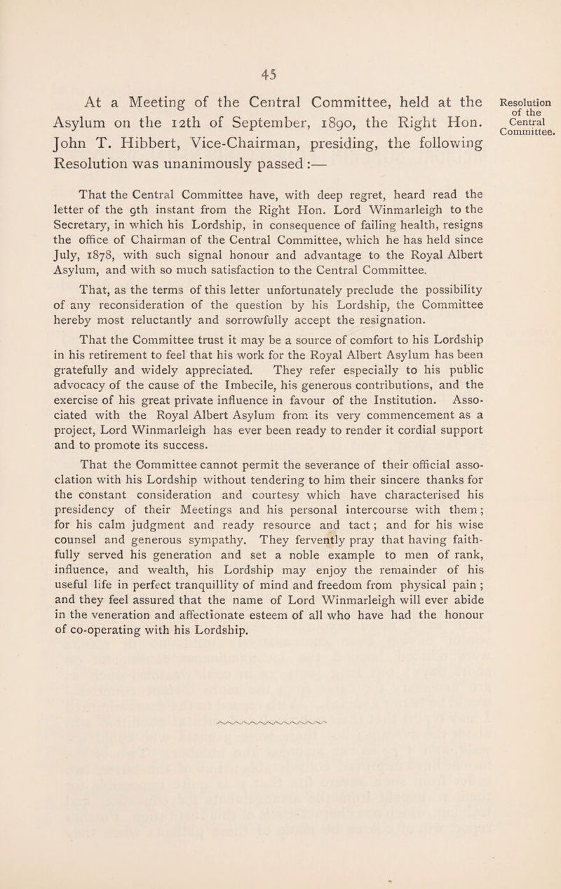 At a Meeting of the Central Committee, held at the Asylum on the 12th of September, 1890, the Right Hon. John T. Hibbert, Vice-Chairman, presiding, the following Resolution was unanimously passed :— That the Central Committee have, with deep regret, heard read the letter of the gth instant from the Right Hon. Lord Winmarleigh to the Secretary, in which his Lordship, in consequence of failing health, resigns the office of Chairman of the Central Committee, which he has held since July, 1878, with such signal honour and advantage to the Royal Albert Asylum, and with so much satisfaction to the Central Committee, That, as the terms of this letter unfortunately preclude the possibility of any reconsideration of the question by his Lordship, the Committee hereby most reluctantly and sorrowfully accept the resignation. That the Committee trust it may be a source of comfort to his Lordship in his retirement to feel that his work for the Royal Albert Asylum has been gratefully and widely appreciated. They refer especially to his public advocacy of the cause of the Imbecile, his generous contributions, and the exercise of his great private influence in favour of the Institution. Asso¬ ciated with the Royal Albert Asylum from its very commencement as a project, Lord Winmarleigh has ever been ready to render it cordial support and to promote its success. That the Committee cannot permit the severance of their official asso¬ ciation with his Lordship without tendering to him their sincere thanks for the constant consideration and courtesy which have characterised his presidency of their Meetings and his personal intercourse with them; for his calm judgment and ready resource and tact; and for his wise counsel and generous sympathy. They fervently pray that having faith¬ fully served his generation and set a noble example to men of rank, influence, and wealth, his Lordship may enjoy the remainder of his useful life in perfect tranquillity of mind and freedom from physical pain ; and they feel assured that the name of Lord Winmarleigh will ever abide in the veneration and affectionate esteem of all who have had the honour of co-operating with his Lordship. Resolution of the Central Committee.