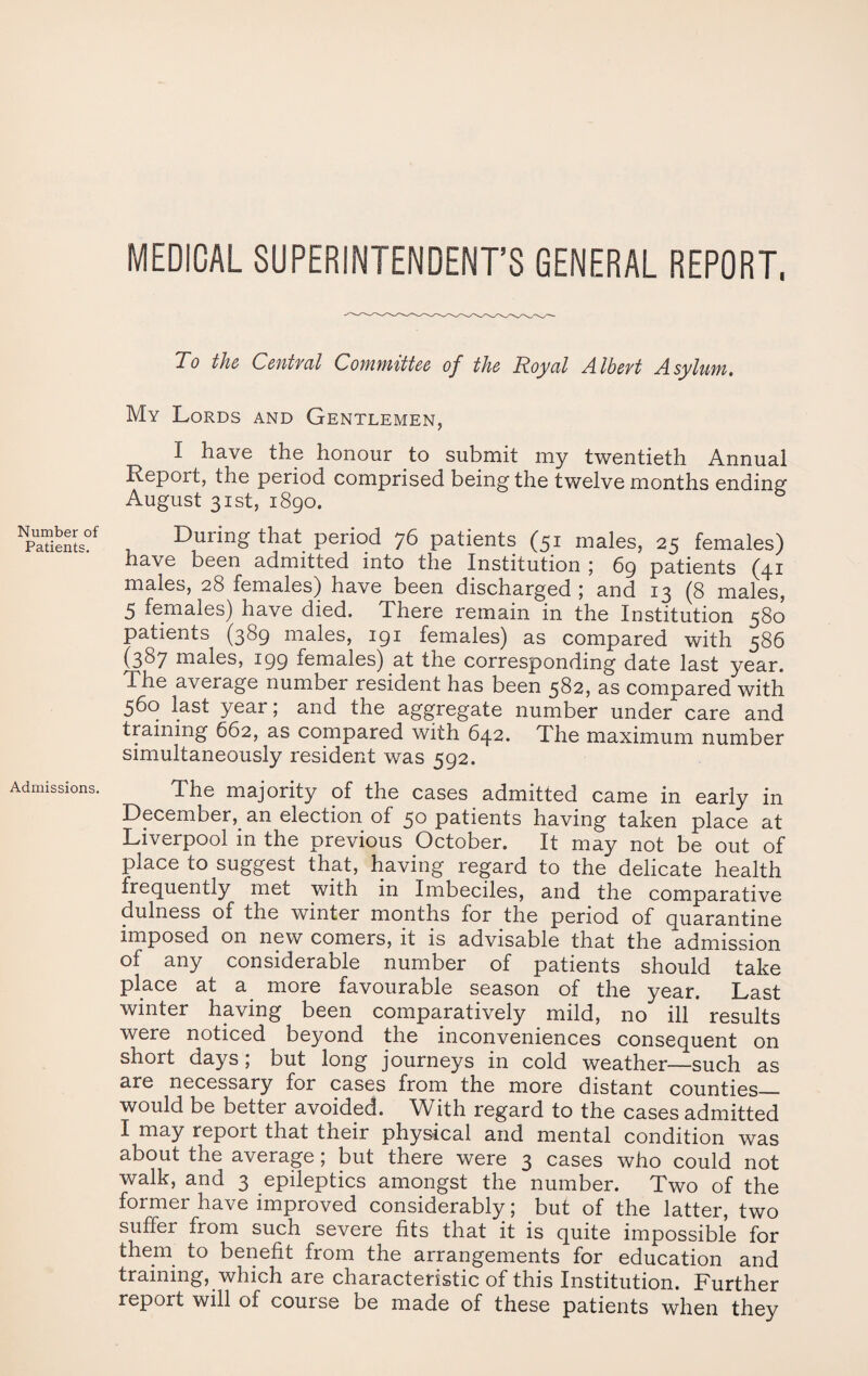 Number of Patients. Admissions. MEDICAL SUPERINTENDENT’S GENERAL REPORT, To the Central Committee of the Royal Albert Asylum. My Lords and Gentlemen, I have the honour to submit my twentieth Annual Report, the period comprised being the twelvemonths ending August 31st, 1890. During that period 76 patients (51 males, 25 females) have been admitted into the Institution ; 69 patients (41 males, 28 females) have been discharged ; and 13 (8 males, 5 females) have died. There remain in the Institution 580 patients (389 males, 191 females) as compared with 586 (387 males, 199 females) at the corresponding date last year. The average number resident has been 582, as compared with 560 last year; and the aggregate number under care and training 662, as compared with 642. The maximum number simultaneously resident was 592. The majority of the cases admitted came in early in December,_ an election of 50 patients having taken place at Liverpool in the previous October. It may not be out of place to suggest that, having regard to the delicate health frequently met with in Imbeciles, and the comparative dulness of the winter months for the period of quarantine imposed on new comers, it is advisable that the admission of any considerable number of patients should take place at a more favourable season of the year. Last winter having been comparatively mild, no ill results were noticed beyond the inconveniences consequent on short days; but long journeys in cold weather—such as are necessary for cases from the more distant counties_ would be better avoided. With regard to the cases admitted I may repoit that their physical and mental condition was about the average; but there were 3 cases who could not walk, and 3 epileptics amongst the number. Two of the former have improved considerably; but of the latter, two suffer from such severe fits that it is quite impossible for them to benefit from the arrangements for education and training, which are characteristic of this Institution. Further report will of course be made of these patients when they