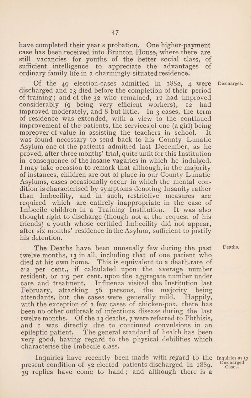 have completed their year’s probation. One higher-payment case has been received into Brunton House, where there are still vacancies for youths of the better social class, of sufficient intelligence to appreciate the advantages of ordinary family life in a charmingly-situated residence. Of the 49 election-cases admitted in 1882, 4 were Discharges, discharged and 13 died before the completion of their period of training ; and of the 32 who remained, 12 had improved considerably (9 being very efficient workers), 12 had improved moderately, and 8 but little. In 3 cases, the term of residence was extended, with a view to the continued improvement of the patients, the services of one (a girl) being moreover of value in assisting the teachers in school. It was found necessary to send back to his County Lunatic Asylum one of the patients admitted last December, as he proved, after three months’ trial, quite unfit for this Institution in consequence of the insane vagaries in which he indulged. I may take occasion to remark that although, in the majority of instances, children are out of place in our County Lunatic Asylums, cases occasionally occur in which the mental con¬ dition is characterised by symptoms denoting Insanity rather than Imbecility, and in such, restrictive measures are required which are entirely inappropriate in the case of Imbecile children in a Training Institution. It was also thought right to discharge (though not at the request of his friends) a youth whose certified Imbecility did not appear, after six months’ residence in the Asylum, sufficient to justify his detention. The Deaths have been unusually few during the past Deaths, twelve months, 13 in all, including that of one patient who died at his own home. This is equivalent to a death-rate of 2'2 per cent., if calculated upon the average number resident, or 1*9 per cent, upon the aggregate number under care and treatment. Influenza visited the Institution last February, attacking 56 persons, the majority being attendants, but the cases were generally mild. Happily, with the exception of a few cases of chicken-pox, there has been no other outbreak of infectious disease during the last twelve months. Of the 13 deaths, 7 were referred to Phthisis, and 1 was directly due to continued convulsions in an epileptic patient. The general standard of health has been very good, having regard to the physical debilities which characterise the Imbecile class. Inquiries have recently been made with regard to the inquiries as tp present condition of 52 elected patients discharged in 1889. Dlcies?ed 39 replies have come to hand; and although there is a