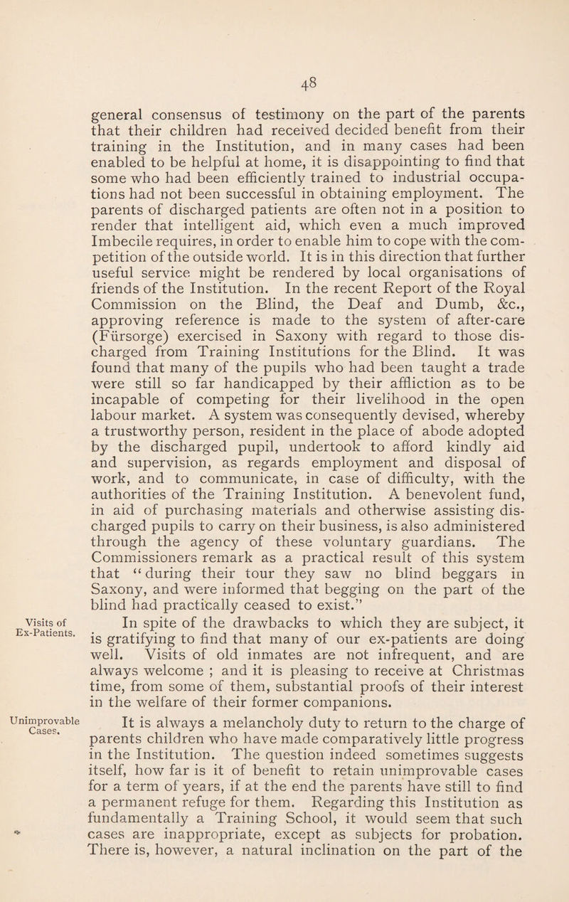 Visits of Ex-Patients. Unimprovable Cases. general consensus of testimony on the part of the parents that their children had received decided benefit from their training in the Institution, and in many cases had been enabled to be helpful at home, it is disappointing to find that some who had been efficiently trained to industrial occupa¬ tions had not been successful in obtaining employment. The parents of discharged patients are often not in a position to render that intelligent aid, which even a much improved Imbecile requires, in order to enable him to cope with the com¬ petition of the outside world. It is in this direction that further useful service might be rendered by local organisations of friends of the Institution. In the recent Report of the Royal Commission on the Blind, the Deaf and Dumb, &c., approving reference is made to the system of after-care (Flirsorge) exercised in Saxony with regard to those dis¬ charged from Training Institutions for the Blind. It was found that many of the pupils who had been taught a trade were still so far handicapped by their affliction as to be incapable of competing for their livelihood in the open labour market. A system was consequently devised, whereby a trustworthy person, resident in the place of abode adopted by the discharged pupil, undertook to afford kindly aid and supervision, as regards employment and disposal of work, and to communicate, in case of difficulty, with the authorities of the Training Institution. A benevolent fund, in aid of purchasing materials and otherwise assisting dis¬ charged pupils to carry on their business, is also administered through the agency of these voluntary guardians. The Commissioners remark as a practical result of this system that “ during their tour they saw no blind beggars in Saxony, and were informed that begging on the part of the blind had practically ceased to exist.” In spite of the drawbacks to which they are subject, it is gratifying to find that many of our ex-patients are doing well. Visits of old inmates are not infrequent, and are always welcome ; and it is pleasing to receive at Christmas time, from some of them, substantial proofs of their interest in the welfare of their former companions. It is always a melancholy duty to return to the charge of parents children who have made comparatively little progress in the Institution. The question indeed sometimes suggests itself, how far is it of benefit to retain unimprovable cases for a term of years, if at the end the parents have still to find a permanent refuge for them. Regarding this Institution as fundamentally a Training School, it would seem that such cases are inappropriate, except as subjects for probation. There is, however, a natural inclination on the part of the