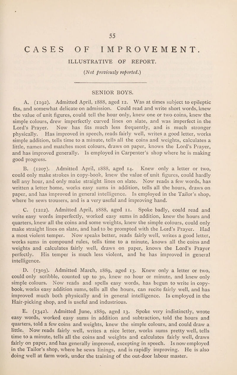 CASES OF IMPROVEMENT. ILLUSTRATIVE OF REPORT. (Not previously reported.) SENIOR BOYS. A. (1192). Admitted April, 1888, aged 12. Was at times subject to epileptic fits, and somewhat delicate on admission. Could read and write short words, knew the value of unit figures, could tell the hour only, knew one or two coins, knew the simple colours, drew imperfectly curved lines on slate, and was imperfect in the Lord’s Prayer. Now has fits much less frequently, and is much stronger physically. Has improved in speech, reads fairly well, writes a good letter, works simple addition, tells time to a minute, tells all the coins and weights, calculates a little, names and matches most colours, draws on paper, knows the Lord’s Prayer, and has improved generally. Is employed in Carpenter’s shop where he is making good progress. B. (1207). Admitted April, 1888, aged 14. Knew only a letter or two, could only make strokes in copy-book, knew the value of unit figures, could hardly tell any hour, and only make straight lines on slate. Now reads a few words, has written a letter home, works easy sums in addition, tells all the hours, draws on paper, and has improved in general intelligence. Is employed in the Tailor’s shop, where he sews trousers, and is a very useful and improving hand. C. (1212). Admitted April, 1888, aged 11. Spoke badly, could read and write easy words imperfectly, worked easy sums in addition, knew the hours and quarters, knew all the coins and some weights, knew the simple colours, could only make straight lines on slate, and had to be prompted with the Lord’s Prayer. Had a most violent temper. Now speaks better, reads fairly well, writes a good letter, works sums in compound rules, tells time to a minute, knows all the coins and weights and calculates fairly well, draws on paper, knows the Lord’s Prayer perfectly. His temper is much less violent, and he has improved in general intelligence. D. (1303). Admitted March, 1889, aged 13. Knew only a letter or two, could only scribble, counted up to 30, knew no hour or minute, and knew only simple colours. Now reads and spells easy v/ords, has begun to write in copy¬ book, works easy addition sums, tells all the hours, can recite fairly well, and has improved much both physically and in general intelligence. Is employed in the Hair-picking shop, and is useful and industrious. E. (1342). Admitted June, 1889, aged 13. Spoke very indistinctly, wrote easy words, worked easy sums in addition and subtraction, told the hours and quarters, told a few coins and weights, knew the simple colours, and could draw a little. Now reads fairly well, writes a nice letter, works sums pretty well, tells time to a minute, tells all the coins and weights and calculates fairly well, draws fairly on paper, and has generally improved, excepting in speech. Is now employed in the Tailor’s shop, where he sews linings, and is rapidly improving. He is also doing well at farm work, under the training of the out-door labour master.