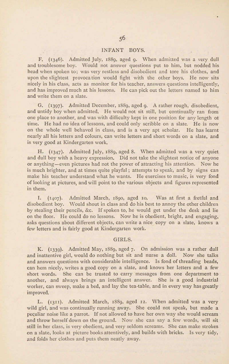 INFANT BOYS. F. (1346). Admitted July, 1889, aged g. When admitted was a very dull and troublesome boy. Would not answer questions put to him, but nodded his head when spoken to; was very restless and disobedient and tore his clothes, and upon the slightest provocation would fight with the other boys. He now sits nicely in his class, acts as monitor for his teacher, answers questions intelligently, and has improved much at his lessons. He can pick out the letters named to him and write them on a slate. G. (1397). Admitted December, 1889, aged 9. A rather rough, disobedient, and untidy boy when admitted. He would not sit still, but continually ran from one place to another, and was with difficulty kept in one position for any length ot time. He had no idea of lessons, and could only scribble on a slate. He is now on the whole well behaved in class, and is a very apt scholar. He has learnt nearly all his letters and colours, can write letters and short words on a slate, and is very good at Kindergarten work. H. (1347). Admitted July, 1889, aged 8. When admitted was a very quiet and dull boy with a heavy expression. Did not take the slightest notice of anyone or anything—even pictures had not the power of attracting his attention. Now he is much brighter, and at times quite playful; attempts to speak, and by signs can make his teacher understand what he wants. He exercises to music, is very fond of looking at pictures, and will point to the various objects and figures represented in them. I. (1407). Admitted March, 1890, aged 10. Was at first a fretful and disobedient boy. Would shout in class and do his best to annoy the other children by stealing their pencils, &c. If spoken to, he would get under the desk and lie on the floor. He could do no lessons. Now he is obedient, bright, and engaging, asks questions about different objects, can write a nice copy on a slate, knows a few letters and is fairly good at Kindergarten work. GIRLS. * K. (1339). Admitted May, 1889, aged 7. On admission was a rather dull and inattentive girl, would do nothing but sit and nurse a doll. Now she talks and answers questions with considerable intelligence. Is fond of threading beads, can hem nicely, writes a good copy on a slate, and knows her letters and a few short words. She can be trusted to carry messages from one department to another, and always brings an intelligent answer. She is a good industrial worker, can sweep, make a bed, and lay the tea-table, and in every way has greatly improved. L. (1311). Admitted March, 1889, aged 12. When admitted was a very wild girl, and was continually running away. She could not speak, but made a peculiar noise like a parrot. If not allowed to have her own way she would scream and throw herself down on the ground. Now she can say a few words, will sit still in her class, is very obedient, and very seldom screams. She can make strokes on a slate, looks at picture books attentively, and builds with bricks. Is very tidy, and folds her clothes and puts them neatly away.