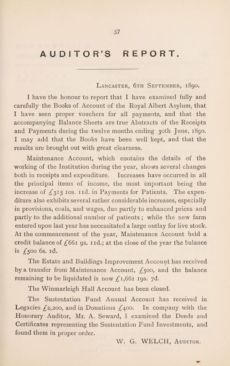 AUDITOR'S REPORT. Lancaster, 6th September, 1890. I have the honour to report that I have examined fully and carefully the Books of Account of the Royal Albert Asylum, that I have seen proper vouchers for all payments, and that the accompanying Balance Sheets are true Abstracts of the Receipts and Payments during the twelve months ending 30th June, 1890. I may add that the Books have been well kept, and that the results are brought out with great clearness. Maintenance Account, which contains the details of the working of the Institution during the year, shows several changes both in receipts and expenditure. Increases have occurred in all the principal items of income, the most important being the increase of £315 10s. ud. in Payments for Patients. The expen¬ diture also exhibits several rather considerable increases, especially in provisions, coals, and wages, due partly to enhanced prices and partly to the additional number of patients ; while the new farm entered upon last year has necessitated a large outlay for live stock. At the commencement of the year, Maintenance Account held a credit balance of £661 gs. ud.; at the close of the year the balance is £300 6s. id. The Estate and Buildings Improvement Account has received by a transfer from Maintenance Account, £500, and the balance remaining to be liquidated is now £1,661 19s. 7d. The Winmarleigh Hall Account has been closed. The Sustentation Fund Annual Account has received in Legacies £2,200, and in Donations ^400. In company with the Honorary Auditor, Mr. A. Seward, I examined the Deeds and Certificates representing the Sustentation Fund Investments, and found them in proper order. W. G. WELCH, Auditor.