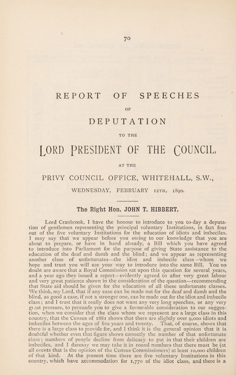 REPORT OF SPEECHES OF DEPUTATION TO THE LORD PRESIDENT OF THE COUNCIL, AT THE PRIVY COUNCIL OFFICE, WHITEHALL, S.W., WEDNESDAY, FEBRUARY 12TH, 1890. The Right Hon. JOHN T. HIBBERT. Lord Cranbrook, I have the honour to introduce to you to-day a deputa¬ tion of gentlemen representing the principal voluntary Institutions, in fact four out of the five voluntary Institutions for the education of idiots and imbeciles. I may say that we appear before you owing to our knowledge that you are about to prepare, or have in hand already, a Bill which you have agreed to introduce into Parliament for the purpose of giving State assistance to the education of the deaf and dumb and the blind; and we appear as representing another class of unfortunates—the idiot and imbecile class—whom we hope and trust you will see your way to introduce into the same Bill. You no doubt are aware that a Royal Commission sat upon this question for several years, and a year ago they issued a report - evidently agreed to after very great labour and very great patience shown in the consideration of the question—recommending that State aid should be given for the education of all these unfortunate classes. We think, my Lord, that if any case can be made out for the deaf and dumb and the blind, as good a case, if not a stronger one, can be made out for the idiot and imbecile class ; and I trust that it really does not want any very long speeches, or any very gi eat pressure, to persuade you to give a favourable consideration to our sugges¬ tion, when we consider that the class whom we represent are a large class in this country, that the Census of 1881 shows that there are slightly over 9,000 idiots and imbeciles between the ages of five years and twenty. That, of course, shows that there is a large class to provide for, and I think it is the general opinion that it is doubtful whether even that figure shows correctly the number of that unfortunate class ; numbers of people decline from delicacy to put in that their children are imbeciles, and I daresay we may take it in round numbers that there must be (at all events that is the opinion of the Census Commissioners) at least 10,000 children of that kind. At the present time there are five voluntary Institutions in this country, which have accommodation for 1,770 of the idiot class, and there is a
