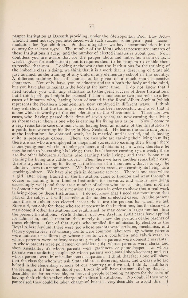 pauper Institution at Darenth providing, under the Metropolitan Poor Law Act^- which, I need not say, you introduced with such success some years past—accom¬ modation for 650 children. So that altogether we have accommodation in the country for at least 2,420. The number of the idiots who at present are inmates of these Institutions is 2,239, and the number of elected inmates is about 900. Now, doubtless you are aware that for the pauper idiots and imbeciles a sum of 4s. a week is given for each patient; but it requires them to be paupers to enable them to receive that sum. Looking at the work that the Institutions for the training of the imbecile class is doing, we think that it is a work that is deserving of State aid just as much as the training of any child in any elementary school in the country. A different training has, of course, to be given of a much more expensive character. Not only have you to educate and train both the body and the mind, but you have also to maintain the body at the same time. I do not know that I need trouble you with any statistics as to the great success of these Institutions, but I think perhaps I might be excused if I for a moment or two just refer to a few cases of inmates who, having been educated in the Royal Albert Asylum (which represents the Northern Counties), are now employed in different ways. I think they will show that the training is one which has been successful, and also that it is one which is worthy of the consideration of the Government. There are two cases, who, having passed their time of seven years, are now earning their living as shoemakers ; there is one who is earning his living as a tailor. Now I come to a very remarkable case of a man, who, having been an inmate of the Institution as a youth, is now earning his living in New Zealand. He learnt the trade of a joiner at the Institution ; he obtained work, he is married, and is settled, and is having quite a prosperous career. There are two who are earning their living in mills ; there are six who are employed in shops and stores, also earning their living; there is one young man who is an under-gardener, and obtains 14s. a week, therefore he may be said to be earning his living; there is a labourer earning 17s. a week ; there are five other labourers at farms also earning their living; and there is one man earning his living as a cattle drover. Then here we have another remarkable case, there is a youth earning his living as the keeper of a monument, that is to say, he admits visitors to a monument. We have other cases, one earning his living as a stocking-knitter. We have also girls in domestic service. There is one case where a girl, after being trained in the Institution, came to London and went through a course of training in a London Institution for servants, and who is now doing exceedingly well ; and there are a number of others who are assisting their mothers in domestic work. I merely mention these cases in order to show that a real work is being done by these Institutions. I do not know that I need say more upon that part of the subject. I will just refer to the number of elected cases. At the present time there are about 900 elected cases; those are the persons for whom we ask State aid, not only for those who are at present in the Institutions, but for those who may come if other Institutions are established, or may come in larger numbers into the present Institutions. We find that in our own Asylum, 1,062 cases have applied for admission, and I mention this merely to show the position of the parents of these children. Out of that 1,062 who applied for admission by election to the Royal Albert Asylum, there were 390 whose parents were artisans, mechanics, and factory operatives ; 188 whose parents were common labourers; 57 whose parents were miners or colliers; 47 whose parents were coachmen and cab-drivers ; 29 whose parents were railway servants ; 22 whose parents were domestic servants ; 17 whose parents were policemen or soldiers ; 64 whose parents were clerks and shop assistants ; 28 whose parents were gardeners or game-keepers ; 21 whose parents were seafaring people ; 78 whose parents were small shop-keepers ; and 121 whose parents were in miscellaneous occupations. I think that fact alone will show that the class for whom we ask State aid are a deserving class, and a class who are helped in the elementary schools of our country ; and we all, I think, shall have the feeling, and I have no doubt your Lordship will have the same feeling, that it is desirable, as far as possible, to prevent people becoming paupers for the sake of having their children taken charge of in these Institutions. No doubt if they were