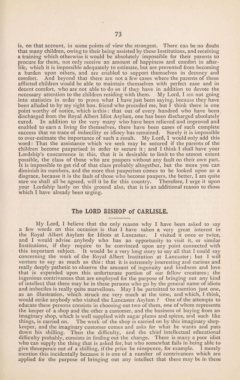 is, on that account, in some points of view the strongest. There can be no doubt that many children, owing to their being assisted by these Institutions, and receiving a training which otherwise it would be absolutely impossible for their parents to procure for them, not only receive an amount of happiness and comfort in after¬ life, which it is impossible adequately to estimate, but are prevented from becoming a burden upon others, and are enabled to support themselves in decency and comfort. And beyond that there are not a few cases where the parents of these afflicted children would be able to maintain themselves with perfect ease and in decent comfort, who are not able to do so if they have in addition to devote the necessary attention to the children residing with them. My Lord, I am not going into statistics in order to prove what I have just been saying, because they have been alluded to by my right hon. friend who preceded me, but I think there is one point worthy of notice, which is this : that out of every hundred who have been discharged from the Royal Albert Idiot Asylum, one has been discharged absolutely cured. In addition to the very many who have been relieved and improved and enabled to earn a living for themselves, there have been cases of such complete success that no trace of imbecility or idiocy has remained. Surely it is impossible to over-estimate the importance of such a result. My Lord, I would only add this word: That the assistance which we seek may be secured if the parents of the children become pauperised in order to secure it; and I think I shall have your Lordship’s concurrence in this, that it is desirable to limit to the utmost extent possible, the class of those who are paupers without any fault on their own part. It is impossible to get rid of that class probably altogether, but the more you can diminish its numbers, and the more that pauperism comes to be looked upon as a disgrace, because it is the fault of those who become paupers, the better, I am quite sure we shall all be agreed, will it be for this country. Therefore, I urge it upon your Lordship lastly on this ground also, that it is an additional reason to those which I have already been urging. The LORD BISHOP of CARLISLE. My Lord, I believe that the only reason why I have been asked to say a few words on this occasion is that I have taken a very great interest in the Royal Albert Asylum for Idiots at Lancaster. I visited it once or twice, and I would advise anybody who has an opportunity to visit it, or similar Institutions, if they require to be convinced upon any point connected with this important subject. It would be a very long story to say all that I could say concerning the work of the Royal Albert Institution at Lancaster; but I will venture to say as much as this : that it is extremely interesting and curious and really deeply pathetic to observe the amount of ingenuity and kindness and love that is expended upon this unfortunate portion of our fellow creatures; the ingenious contrivances that are employed for the purpose of bringing out any kind of intellect that there may be in these persons who go by the general name of idiots and imbeciles is really quite marvellous. May I be permitted to mention just one, as an illustration, which struck me very much at the time, and which, I think, would strike anybody who visited the Lancaster Asylum ? One of the attempts to educate these persons consists in choosing out two of them, one of whom represents the keeper of a shop and the other a customer, and the business of buying from an imaginary shop, which is well supplied with sugar plums and spices, and such like things, is carried on. The work of the shop is carried on by this imaginary shop¬ keeper, and the imaginary customer comes and asks for what he wants and puts down his shilling. Then the difficulty, and the chief intellectual educational difficulty probably, consists in finding out the change. There is many a poor idiot who can supply the thing that is asked for, but who somewhat fails in being able to give threepence out of a shilling, if the price be ninepence, for example. I merely mention this incidentally because it is one of a number of contrivances which are applied for the purpose of bringing out any intellect that there may be in these