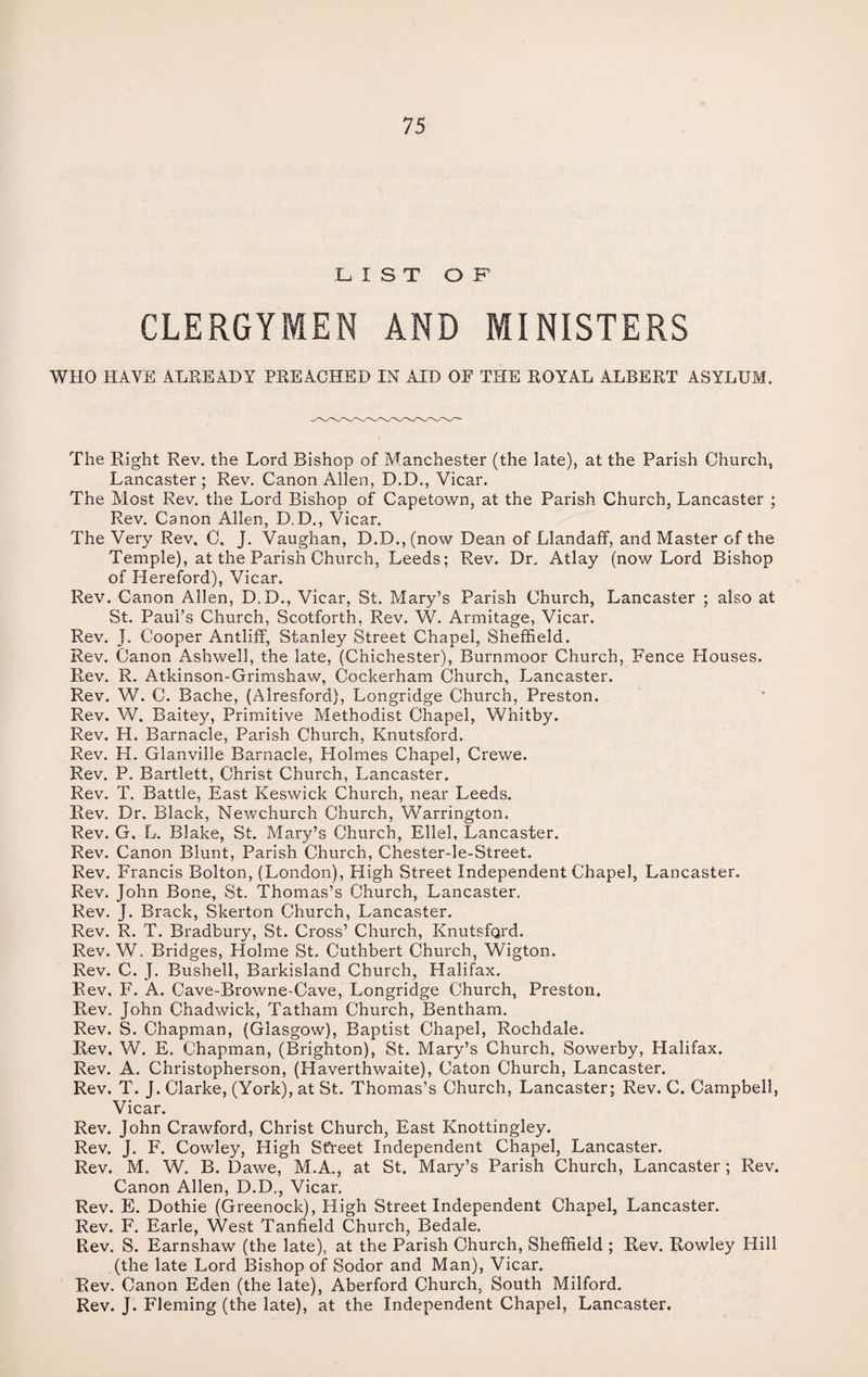 LIST OF CLERGYMEN AND MINISTERS WHO HAVE ALREADY PREACHED IN AID OF THE ROYAL ALBERT ASYLUM. The Right Rev. the Lord Bishop of Manchester (the late), at the Parish Church, Lancaster; Rev. Canon Allen, D.D., Vicar. The Most Rev. the Lord Bishop of Capetown, at the Parish Church, Lancaster ; Rev. Canon Allen, D.D., Vicar. The Very Rev, C, J. Vaughan, D.D., (now Dean of Llandaff, and Master of the Temple), at the Parish Church, Leeds; Rev. Dr. Atlay (now Lord Bishop of Hereford), Vicar. Rev. Canon Allen, D.D., Vicar, St. Mary’s Parish Church, Lancaster ; also at St. Paul’s Church, Scotforth, Rev. W. Armitage, Vicar. Rev. J. Cooper Antliff, Stanley Street Chapel, Sheffield. Rev. Canon Ashwell, the late, (Chichester), Burnmoor Church, Fence Houses. Rev. R. Atkinson-Grimshaw, Cockerham Church, Lancaster. Rev. W. C. Bache, (Alresfora), Longridge Church, Preston. Rev. W. Baitey, Primitive Methodist Chapel, Whitby. Rev. H. Barnacle, Parish Church, Knutsford. Rev. H. Glanville Barnacle, Holmes Chapel, Crewe. Rev. P. Bartlett, Christ Church, Lancaster. Rev. T. Battle, East Keswick Church, near Leeds. Rev. Dr. Black, Newchurch Church, Warrington. Rev. G, L. Blake, St. Mary’s Church, Ellel, Lancaster. Rev. Canon Blunt, Parish Church, Chester-le-Street. Rev. Francis Bolton, (London), High Street Independent Chapel, Lancaster. Rev. John Bone, St. Thomas’s Church, Lancaster. Rev. J. Brack, Skerton Church, Lancaster. Rev. R. T. Bradbury, St. Cross’ Church, Knutsford. Rev. W. Bridges, Holme St. Cuthbert Church, Wigton. Rev. C. J. Bushell, Barkisland Church, Halifax, Rev, F. A. Cave-Browne-Cave, Longridge Church, Preston. Rev. John Chadwick, Tatham Church, Bentham. Rev. S. Chapman, (Glasgow), Baptist Chapel, Rochdale. Rev. W. E. Chapman, (Brighton), St. Mary’s Church, Sowerby, Halifax. Rev. A. Christopherson, (Haverthwaite), Caton Church, Lancaster. Rev. T. J. Clarke, (York), at St. Thomas’s Church, Lancaster; Rev. C. Campbell, Vicar. Rev. John Crawford, Christ Church, East Knottingley. Rev. J. F. Cowley, High Street Independent Chapel, Lancaster. Rev. M. W. B. Dawe, M.A., at St. Mary’s Parish Church, Lancaster ; Rev. Canon Allen, D.D., Vicar. Rev. E. Dothie (Greenock), High Street Independent Chapel, Lancaster. Rev. F. Earle, West Tanfield Church, Bedale. Rev. S. Earnshaw (the late), at the Parish Church, Sheffield ; Rev. Rowley Hill (the late Lord Bishop of Sodor and Man), Vicar. Rev. Canon Eden (the late), Aberford Church. South Milford. Rev. J. Fleming (the late), at the Independent Chapel, Lancaster.