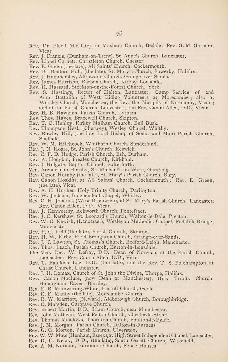j6 Rev. Dr. Flood, (the late), at Masham Church, Bedale; Rev. G. M. Gorham, Vicar, Rev. J. Francis, (Dunham-on-Trent), St. Anne’s Church, Lancaster. Rev. Lionel Garnett, Christleton Church, Chester. Rev. E. Green (the late), All Saints’ Church, Cockermouth, Rev. Dr. Bedford Hall, (the late), St. Mary’s Church, Sowerby, Halifax. Rev. J. Hammersley, Alithwaite Church, Grange-over-Sands. Rev. James Harrison, Barbon Church, Kirkby Lonsdale, Rev. H. Hassard, Stockton-on-the-Forest Church, York. Rev. S. Hastings, Rector of Halton, Lancaster; Camp Service of 2nd Adm. Battalion of West Riding Volunteers at Morecambe ; also at Worsley Church, Manchester, the Rev. the Marquis of Normanby, Vicar ; and at the Parish Church, Lancaster; the Rev. Canon Allen, D.D., Vicar. Rev. H. B. Hawkins, Parish Church, Lytham. Rev. Thos. Hayes, Bracewell Church, Sldpton. Rev. T. C, Henley, Kirkby Malham Church, Bell Busk. Rev. Thompson Hesk, (Chertsey), Wesley Chapel, Whitby. Rev. Rowley Hill, (the late Lord Bishop of Sodor and Man) Parish Church, Sheffield. Rev. W. M, Hitchcock, Whitburn Church, Sunderland. Rev. J. N. Hoare, St. John’s Church, Keswick. Rev. C. F„ D. Hodge, Parish Church, Esh, Durham. Rev. A. Hodgkin, Treales Church, Kirkham. Rev. j. Holgate, Baptist Chapel, Salterforth. Ven. Archdeacon Hornby, St. Michael’s-on-Wyre, Garstang. Rev. Canon Hornby (the late), St. Mary’s Parish Church, Bury. Rev. Canon Hoskins, at All Saints’ Church, Cockermouth ; Rev. E. Green, (the late), Vicar. Rev. A. H. Hughes, Holy Trinity Church, Darlington. Rev. W. Jackson, Independent Chapel, Whitby. Rev. C. H. Joberns, (West Bromwich), at St. Mary’s Parish Church, Lancaster; Rev. Canon Allen, D.D., Vicar. Rev. J. Kenworthy, Ackworth Church, Pontefract. Rev. J. C. Kershaw, St. Leonard’s Church, Walton-le-Dale, Preston. Rev. W. C. Kewish, (Lancaster), Wesleyan Methodist Chapel, Radcliffe Bridge, Manchester. Rev. P. C. Kidd (the late), Parish Church, Skipton. Rev. H. W. Kirby, Field Broughton Church, Grange-over-Sands. Rev. J. T. Lawton, St. Thomas’s Church, Bedford-Leigh, Manchester. Rev. Thos. Leach, Parish Church, Burton-in-Lonsdale. The Very Rev. W. Lefroy, D.D., Dean of Norwich, at the Parish Church, Lancaster ; Rev. Canon Allen, D.D., Vicar. Rev. T. Faulkner Lee, D.D., (the late), and the Rev. T. S. Polehampton, at Christ Church, Lancaster. Rev. J. H. Lomax, Church of St. John the Divine, Thorpe, Halifax. Rev. Canon Maclure, (now Dean oi Manchester), Holy Trinity Church, Habergham Eaves, Burnley. Rev. E. R. Mainwaring-White, Eastoft Church, Goole. Rev. PL F. Manby (the late), Morecambe Church. Rev. R. W. Marriott, (Newark), Aldborough Church, Boroughbridge. Rev. C. Marsden, Gargrave Church. Rev. Robert Martin, D.D., Irlam Church, near Manchester. Rev. John Mathwin, West Pelton Church, Chester-le-Street. R.ev. Thomas Meadows, Thornton Church, Poulton-le-Fylde. Rev. J. M. Morgan, Parish Church, Dalton-in-P'urness Rev. G. G. Morton, Parish Church, Ulverston. Rev. W. W. Mote (Henham, Essex),at High Street Independent Chapel, Lancaster. Rev. D. C. Neary, D.D., (the late), South Ossett Church, Wakefield. Rev. A. M. Norman, Burnmoor Church, PAnce Plouses.