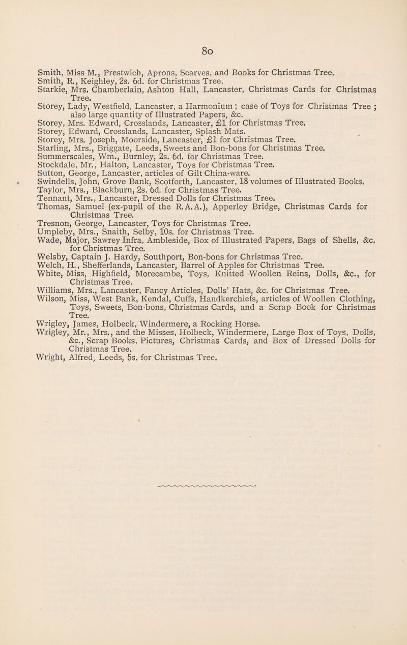 Smith, Miss M., Prestwich, Aprons, Scarves, and Books for Christmas Tree. Smith, R., Keighley, 2s. 6d. for Christmas Tree. Starkie, Mrs. Chamberlain, Ashton Hall, Lancaster, Christmas Cards for Christmas Tree. Storey, Lady, Westfield, Lancaster, a Harmonium ; case of Toys for Christmas Tree ; also large quantity of Illustrated Papers, &c. Storey, Mrs. Edward, Crosslands, Lancaster, £1 for Christmas Tree. Storey, Edward, Crosslands, Lancaster, Splash Mats. Storey, Mrs. Joseph, Moorside, Lancaster, £1 for Christmas Tree. Starling, Mrs., Briggate, Leeds, Sweets and Bon-bons for Christmas Tree. Summerscales, Wm., Burnley, 2s. 6d. for Christmas Tree. Stockdale, Mr., Halton, Lancaster, Toys for Christmas Tree. Sutton, George, Lancaster, articles of Gilt China-ware. Swindells, John, Grove Bank, Scotforth, Lancaster, 18 volumes of Illustrated Books, Taylor, Mrs., Blackburn, 2s. 6d. for Christmas Tree. Tennant, Mrs., Lancaster, Dressed Dolls for Christmas Tree. Thomas, Samuel (ex-pupil of the R.A.A.), Apperley Bridge, Christmas Cards for Christmas Tree. Tresnon, George, Lancaster, Toys for Christmas Tree. Umpleby, Mrs., Snaith, Selby, 10s. for Christmas Tree. Wade, Major, Sawrey Infra, Ambleside, Box of Illustrated Papers, Bags of Shells, &c. for Christmas Tree. Welsby, Captain J. Hardy, Southport, Bon-bons for Christmas Tree. Welch, H., Shefferlands, Lancaster, Barrel of Apples for Christmas Tree. White, Miss, Highfield, Morecambe, Toys, Knitted Woollen Reins, Dolls, &c., for Christmas Tree. Williams, Mrs., Lancaster, Fancy Articles, Dolls’ Hats, &c. for Christmas Tree. Wilson, Miss, West Bank, Kendal, Cuffs, Handkerchiefs, articles of Woollen Clothing, Toys, Sweets, Bon-bons, Christmas Cards, and a Scrap Book for Christmas Tree. Wrigley, James, Holbeck, Windermere, a Rocking Horse. Wrigley, Mr., Mrs., and the Misses, Holbeck, Windermere, Large Box of Toys, Dolls, &c., Scrap Books, Pictures, Christmas Cards, and Box of Dressed Dolls for Christmas Tree.