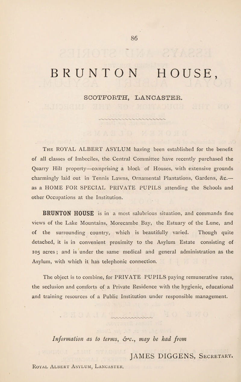BRUNTON HOUSE, SCOTFORTH, LANCASTER. The ROYAL ALBERT ASYLUM having been established for the benefit of all classes of Imbeciles, the. Central Committee have recently purchased the Quarry Hill property—comprising a block of Houses, with extensive grounds charmingly laid out in Tennis Lawns, Ornamental Plantations, Gardens, &c.— as a HOME FOR SPECIAL PRIVATE PUPILS attending the Schools and other Occupations at the Institution. BRUNTON HOUSE is in a most salubrious situation, and commands fine views of the Lake Mountains, Morecambe Bay, the Estuary of the Lune, and of the surrounding country, which is beautifully varied. Though quite detached, it is in convenient proximity to the Asylum Estate consisting of 105 acres; and is under the same medical and general administration as the Asylum, with which it has telephonic connection. The object is to combine, for PRIVATE PUPILS paying remunerative rates, the seclusion and comforts of a Private Residence with the hygienic, educational and training resources of a Public Institution under responsible management. Information as to terms, ©°c., may be had from JAMES DIGGENS, Secretary. Royal Albert Asylum, Lancaster.