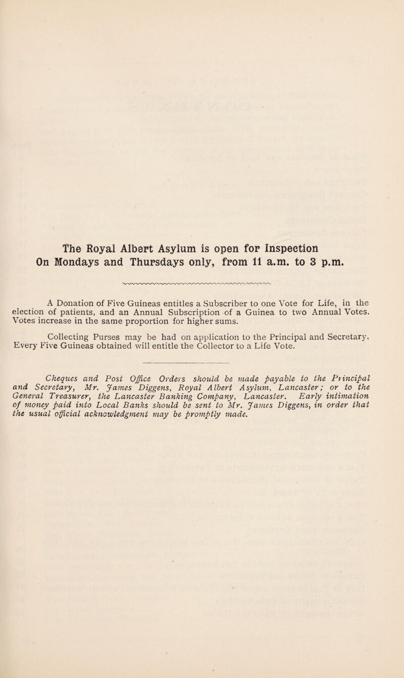 The Royal Albert Asylum is open for Inspection On Mondays and Thursdays only, from 11 a.m. to 3 p.m. A Donation of Five Guineas entitles a Subscriber to one Vote for Life, in the election of patients, and an Annual Subscription of a Guinea to two Annual Votes. Votes increase in the same proportion for higher sums. Collecting Purses may be had on application to the Principal and Secretary. Every Five Guineas obtained will entitle the Collector to a Life Vote. Cheques, and Post Office Orders should be made payable to the Principal and Secretary, Mr. James Diggens, Royal Albert Asylum, Lancaster; or to the General Treasurer, the Lancaster Banking Company, Lancaster. Early intimation of money paid into Local Banks should be sent to Mr. James Diggens, in order that the usual official acknowledgment may be promptly made.