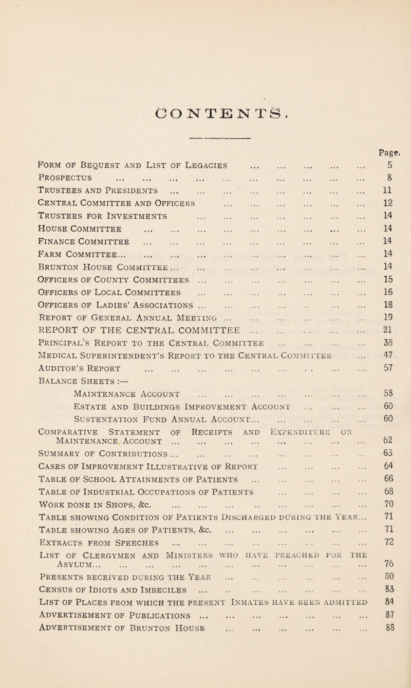 Page. Form of Bequest and List of Legacies . 5 Prospectus . 8 Trustees and Presidents . 11 Central Committee and Officers . 12 Trustees for Investments . 14 House Committee . 14 Finance Committee . 14 Farm Committee. 14 Brunton House Committee,. 14 Officers of County Committees. 15 Officers of Local Committees . 16 Officers of Ladies’ Associations. 18 Report of General Annual Meeting. 19 REPORT OF THE CENTRAL COMMITTEE. 21 Principal’s Report to the Central Committee . 53 Medical Superintendent’s Report to the Central Committee ... 47 Auditor’s Report . 57 Balance Sheets :— Maintenance Account . 58 Estate and Buildings Improvement Account . 60 SUSTENTATION FUND ANNUAL ACCOUNT. 60 Comparative Statement of Receipts and Expenditure on Maintenance Account. 62 Summary of Contributions. 65 Cases of Improvement Illustrative of Report . 64 Table of School Attainments of Patients . 66 Table of Industrial Occupations of Patients . 68 Work done in Shops, &c. 70 Table showing Condition of Patients Discharged during the Year... 71 Table showing Ages of Patients, &c. ... .. 71 Extracts from Speeches . 72 List of Clergymen and Ministers who have preached for the Asylum. 76 Presents received during the Year . 80 Census of Idiots and Imbeciles . 85 List of Places from which the present Inmates have been admitted 84 Advertisement of Publications. 87 Advertisement of Brunton House .. 88