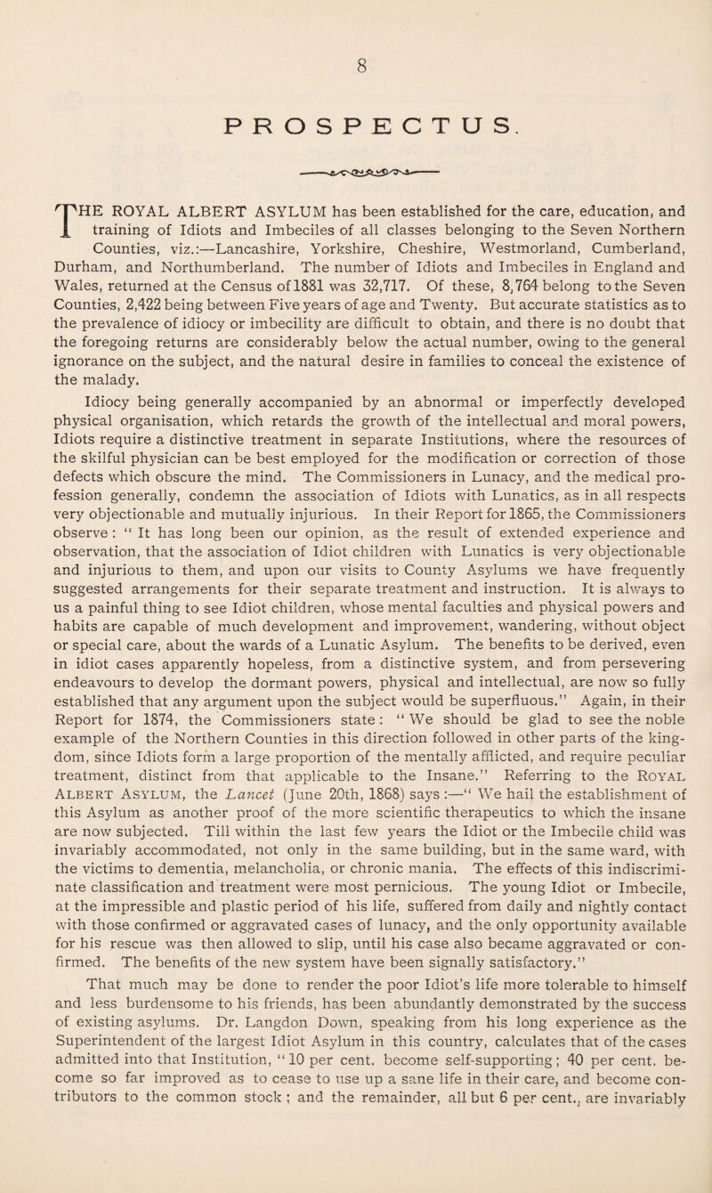 PROSPECTUS. THE ROYAL ALBERT ASYLUM has been established for the care, education, and training of Idiots and Imbeciles of all classes belonging to the Seven Northern Counties, viz.:—Lancashire, Yorkshire, Cheshire, Westmorland, Cumberland, Durham, and Northumberland. The number of Idiots and Imbeciles in England and Wales, returned at the Census of 1831 was 32,717. Of these, 8,764 belong to the Seven Counties, 2,422 being between Five years of age and Twenty. But accurate statistics as to the prevalence of idiocy or imbecility are difficult to obtain, and there is no doubt that the foregoing returns are considerably below the actual number, owing to the general ignorance on the subject, and the natural desire in families to conceal the existence of the malady. Idiocy being generally accompanied by an abnormal or imperfectly developed physical organisation, which retards the growth of the intellectual and moral powers, Idiots require a distinctive treatment in separate Institutions, where the resources of the skilful physician can be best employed for the modification or correction of those defects which obscure the mind. The Commissioners in Lunacy, and the medical pro¬ fession generally, condemn the association of Idiots with Lunatics, as in all respects very objectionable and mutually injurious. In their Report for 1865, the Commissioners observe : “ It has long been our opinion, as the result of extended experience and observation, that the association of Idiot children with Lunatics is very objectionable and injurious to them, and upon our visits to County Asylums we have frequently suggested arrangements for their separate treatment and instruction. It is always to us a painful thing to see Idiot children, whose mental faculties and physical powers and habits are capable of much development and improvement, wandering, without object or special care, about the wards of a Lunatic Asylum. The benefits to be derived, even in idiot cases apparently hopeless, from a distinctive system, and from persevering endeavours to develop the dormant powers, physical and intellectual, are now so fully established that any argument upon the subject would be superfluous.” Again, in their Report for 1874, the Commissioners state: “ We should be glad to see the noble example of the Northern Counties in this direction followed in other parts of the king¬ dom, since Idiots form a large proportion of the mentally afflicted, and require peculiar treatment, distinct from that applicable to the Insane.” Referring to the Royal Albert Asylum, the Lancet (June 20th, 1868) says :—“ We hail the establishment of this Asylum as another proof of the more scientific therapeutics to which the insane are now subjected. Till within the last few years the Idiot or the Imbecile child was invariably accommodated, not only in the same building, but in the same ward, with the victims to dementia, melancholia, or chronic mania. The effects of this indiscrimi¬ nate classification and treatment were most pernicious. The young Idiot or Imbecile, at the impressible and plastic period of his life, suffered from daily and nightly contact with those confirmed or aggravated cases of lunacy, and the only opportunity available for his rescue was then allowed to slip, until his case also became aggravated or con¬ firmed. The benefits of the new system have been signally satisfactory.” That much may be done to render the poor Idiot’s life more tolerable to himself and less burdensome to his friends, has been abundantly demonstrated by the success of existing asylums. Dr. Langdon Down, speaking from his long experience as the Superintendent of the largest Idiot Asylum in this country, calculates that of the cases admitted into that Institution, “ 10 per cent, become self-supporting; 40 per cent, be¬ come so far improved as to cease to use up a sane life in their care, and become con¬ tributors to the common stock ; and the remainder, all but 6 per cent., are invariably