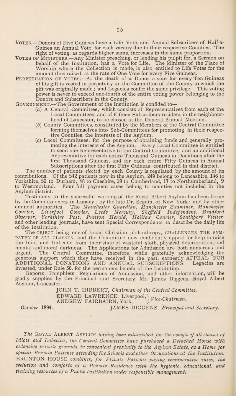 Votes.—Donors of Five Guineas have a Life Vote, and Annual Subscribers of Half-a- Guinea an Annual Vote, for each vacany due to their respective Counties. The right of voting, as regards higher sums, increases in the same proportion. Votes of Ministers.—Any Minister preaching, or lending his pulpit for, a Sermon on behalf of the Institution, has a Vote for Life. The Minister of the Place of Worship where the Collection is made, is also entitled to Life Votes for the amount thus raised, at the rate of One Vote for every Five Guineas. Perpetuation of Votes.—At the death of a Donor, a vote for every Ten Guineas of his gift is vested in perpetuity in the Committee of the County to which the gift was originally made ; and Legacies confer the same privilege. This voting power is never to exceed one-fourth of the entire voting power belonging to the Donors and Subscribers in the County. Government.—The Government of the Institution is confided to— (a) A Central Committee, which consists of Representatives from each of the Local Committees, and of Fifteen Subscribers resident in the neighbour¬ hood of Lancaster, to be chosen at the General Annual Meeting. (b) County Committees, constituted by the Members of the Central Committee forming themselves into Sub-Committees for promoting, in their respec¬ tive Counties, the interests of the Asylum. (c) Local Committees, for the purpose of obtaining funds and generally pro¬ moting the interests of the Asylum. Every Local Committee is entitled to send one Representative to the Central Committee, and an additional Representative for each entire Thousand Guineas in Donations after the first Thousand Guineas, and for each entire Fifty Guineas in Annual Subscriptions after the first Fifty Guineas, contributed in that district. The number of patients elected by each County is regulated by the amount of its contributions. Of the 542 patients now in the Asylum, 249 belong to Lancashire, 146 to Yorkshire, 50 to Durham, 48 to Cheshire, 19 to Cumberland, 17 to Northumberland, 9 to Westmorland. Four full payment cases belong to counties not included in the Asylum district. Testimony to the successful working of the Royal Albert Asylum has been borne by the Commissioners in Lunacy ; by the late Dr. Seguin, of New York ; and by other eminent authorities. The Manchester Guardian, Manchester Examiner, Manchester Courier, Liverpool Courier, Leeds Mercury, Sheffield Independent, Bradford Observer, Yorkshire Post, Preston Herald, Halifax Courier, Southport Visiter, and other leading journals, have sent Special Correspondents to describe the daily life of the Institution. The object being one of broad Christian philanthropy, challenges the sym¬ pathy of all classes, and the Committee now confidently appeal for help to raise the Idiot and Imbecile from their state of wasteful sloth, physical deterioration, and mental and moral darkness. The Applications for Admission are both numerous and urgent. The Central Committee, therefore, while gratefully acknowledging the generous support which they have received in the past, earnestly APPEAL FOR ADDITIONAL DONATIONS AND ANNUAL SUBSCRIPTIONS. Legacies are invested, under Rule 36, for the permanent benefit of the Institution. Reports, Pamphlets, Regulations of Admission, and other information, will be gladly supplied by the Principal and Secretary, Mr. James Diggens, Royal Albert Asylum, Lancaster. JOHN T. HIBBERT, Chairman of the Central Committee. EDWARD LAWRENCE, Liverpool, ANDREW FAIRBAIRN, York, Vice-Chairmen. October, 1894. JAMES DIGGENS, Principal and Secretary. The Royal Albert Asylum having been established for the benefit of all classes of Idiots and Imbeciles, the Central Committee have purchased a Detached House with extensive private grounds, in convenient proximity to the Asylum Estate, as a Home for special Private Patients attending the Schools and other Occupations at the Institution. BRUNTON HOUSE combines, for Private Patients paying remunerative rates, the seclusion and comforts of a Private Residence with the hygienic, educational, and training resources of a Public Institution under responsible management,