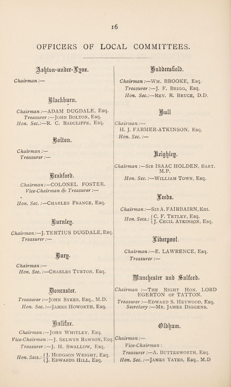 OFFICERS OF LOCAL COMMITTEES. ^sfjtoa-mtbxr-lTgm. Chairman:— Chairman:—Wm. BROOKE, Esq. Treasurer:—J. F. Brigg, Esq. glaxkburrt. 0 Hon. Sec.:—Rev. R. Bruce, D.D. Chairman :—ADAM DUGDx\LE, Esq. Treasurer :—John Bolton, Esq. Hon. Sec.:—R. C. Radcliffk, Esq. i«u Chairman:— H. J. FARMER-ATKINSON, Esq. go lion. Hon. Sec.:— Chairman:— Treasurer:— iUig^leg. grabforb. Chairman :—Sir ISAAC HOLDEN, Bart. M.P. Hon. Sec.:—William Town, Esq. Chairman:—COLONEL FOSTER. Vice-Chairman &> Treasurer :— « Hon. Sec. .-—Charles France, Esq. JFtebs. Chairman:—Sir A. FAIRBAIRN, Knt. lantLen. Hon Secs • 1 C- F- Tetley, Esq. non. secs.. | j Cecil Atkins.on, Esq. Chairman:—]. TERTIUS DUGDALE, Esq. Treasurer:— Jibwgool. gurg. Chairman:—E. LAWRENCE, Esq. Treasurer:— Chairman:— Hon. Sec. :—Charles Turton, Esq. Ulancfregfer aab ^aiforb. JJoataster. Treasurer:—John Sykes, Esq., M.D. Hon. Sec. .-—James Howorth, Esq. Chairman :—The Right Hon. LORD EGERTON OF TATTON. Treasurer:—Edward S. Heywood, Esq. Secretary :—Mr. James Diggens. Halifax. (SHbljam. Chairman:—John Whitley, Esq. Vice-Chairman:—J. Selwyn Rawson, Esq. Treasurer :—J. H. Swallow, Esq. Chairman:—• Vice-Chairman: Hon. Sees.: \ \ H°DGS0N Wright, Esq. I]. Edwards Hill, Esq. Treasurer:—A. Butterworth, Esq. Hon. Sec.:—James Yates, Esq., M.D