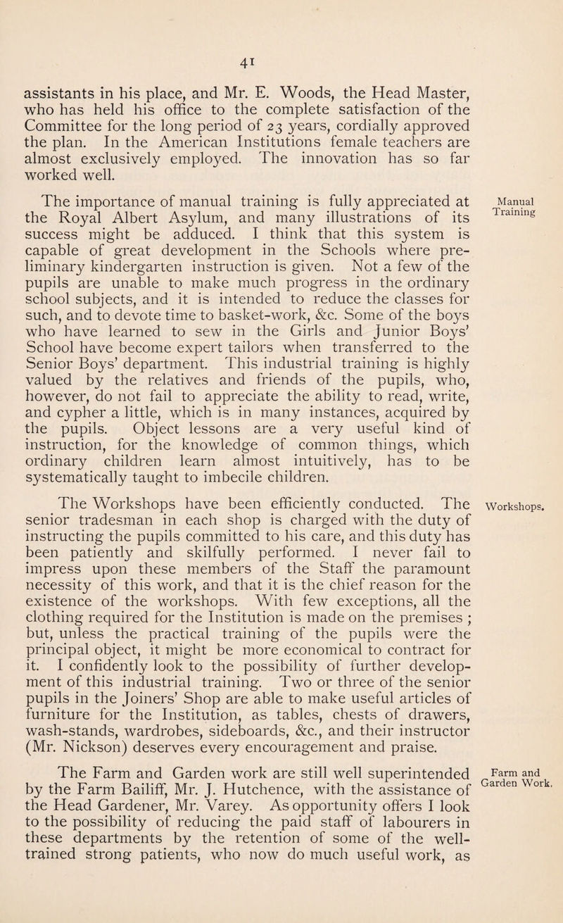 assistants in his place, and Mr. E. Woods, the Head Master, who has held his office to the complete satisfaction of the Committee for the long period of 23 years, cordially approved the plan. In the American Institutions female teachers are almost exclusively employed. The innovation has so far worked well. The importance of manual training is fully appreciated at the Royal Albert Asylum, and many illustrations of its success might be adduced. I think that this system is capable of great development in the Schools where pre¬ liminary kindergarten instruction is given. Not a few of the pupils are unable to make much progress in the ordinary school subjects, and it is intended to reduce the classes for such, and to devote time to basket-work, &c. Some of the boys who have learned to sew in the Girls and junior Boys’ School have become expert tailors when transferred to the Senior Boys’ department. This industrial training is highly valued by the relatives and friends of the pupils, who, however, do not fail to appreciate the ability to read, write, and cypher a little, which is in many instances, acquired by the pupils. Object lessons are a very useful kind of instruction, for the knowledge of common things, which ordinary children learn almost intuitively, has to be systematically taught to imbecile children. The Workshops have been efficiently conducted. The senior tradesman in each shop is charged with the duty of instructing the pupils committed to his care, and this duty has been patiently and skilfully performed. I never fail to impress upon these members of the Staff' the paramount necessity of this work, and that it is the chief reason for the existence of the workshops. With few exceptions, all the clothing required for the Institution is made on the premises ; but, unless the practical training of the pupils were the principal object, it might be more economical to contract for it. I confidently look to the possibility of further develop¬ ment of this industrial training. Two or three of the senior pupils in the Joiners’ Shop are able to make useful articles of furniture for the Institution, as tables, chests of drawers, wash-stands, wardrobes, sideboards, &c., and their instructor (Mr. Nickson) deserves every encouragement and praise. The Farm and Garden work are still well superintended by the Farm Bailiff, Mr. J. Hutchence, with the assistance of the Head Gardener, Mr. Varey. As opportunity offers I look to the possibility of reducing the paid staff of labourers in these departments by the retention of some of the well- trained strong patients, who now do much useful work, as Manual Training Workshops. Farm and Garden Work,