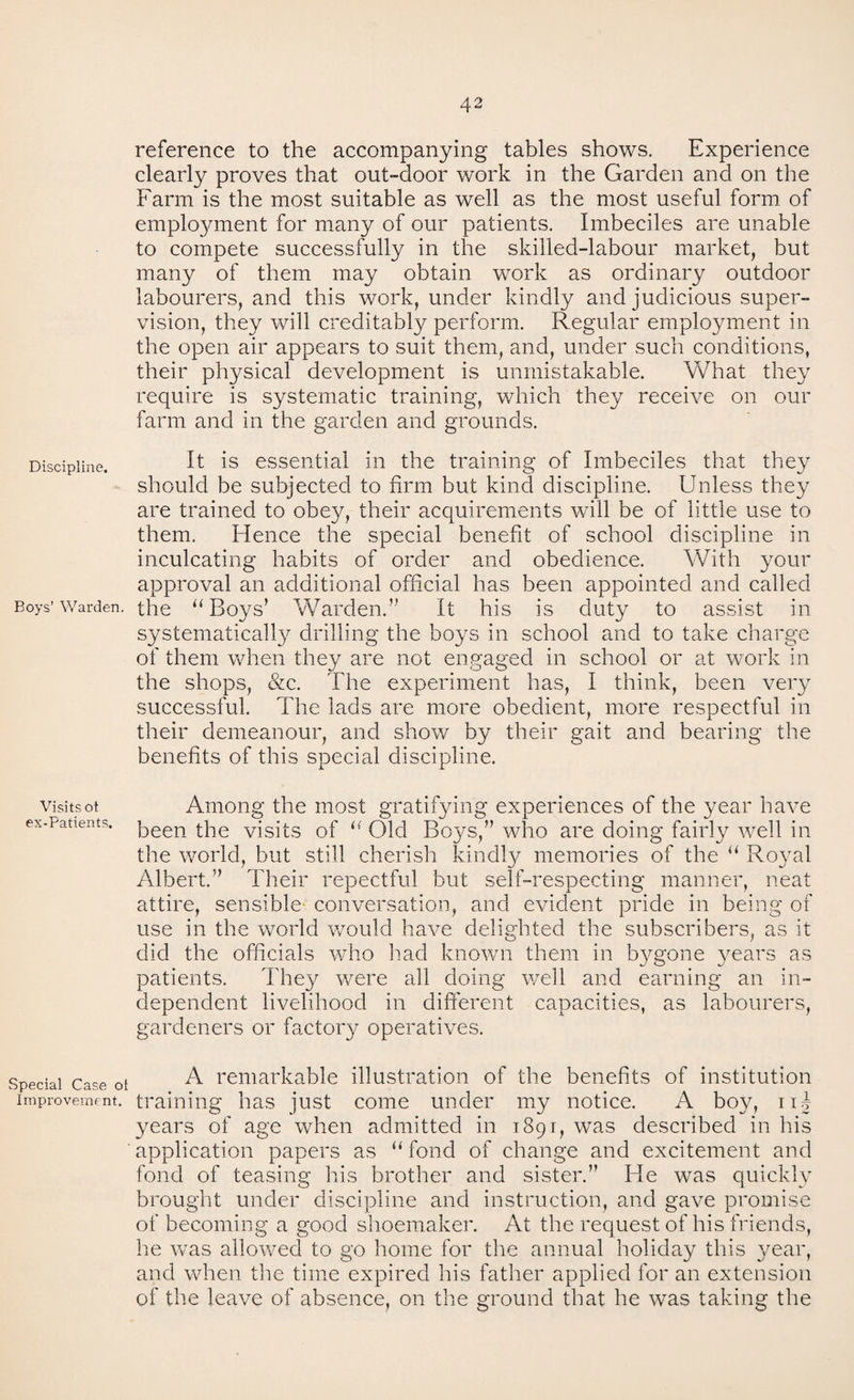 Discipline. Boys’ Warden. Visits ot ex-Patients. Special Case ol Improvement. reference to the accompanying tables shows. Experience clearly proves that out-door work in the Garden and on the Farm is the most suitable as well as the most useful form of employment for many of our patients. Imbeciles are unable to compete successfully in the skilled-labour market, but many of them may obtain wrork as ordinary outdoor labourers, and this work, under kindly and judicious super¬ vision, they will creditably perform. Regular employment in the open air appears to suit them, and, under such conditions, their physical development is unmistakable. What they require is systematic training, which they receive on our farm and in the garden and grounds. It is essential in the training of Imbeciles that they should be subjected to firm but kind discipline. Unless they are trained to obey, their acquirements will be of little use to them. Hence the special benefit of school discipline in inculcating habits of order and obedience. With your approval an additional official has been appointed and called the u Boys’ Warden.” It his is duty to assist in systematically drilling the boys in school and to take charge of them when they are not engaged in school or at work in the shops, &c. The experiment has, I think, been very successful. The lads are more obedient, more respectful in their demeanour, and show by their gait and bearing the benefits of this special discipline. Among the most gratifying experiences of the year have been the visits of i( Old Boys,” who are doing fairly well in the world, but still cherish kindly memories of the u Royal Albert.” Their repectful but self-respecting manner, neat attire, sensible conversation, and evident pride in being of use in the world would have delighted the subscribers, as it did the officials who had known them in bygone years as patients. They were all doing well and earning an in¬ dependent livelihood in different capacities, as labourers, gardeners or factory operatives. A remarkable illustration of the benefits of institution training has just come under my notice. A boy, uj years of age when admitted in 1891, was described in his application papers as “ fond of change and excitement and fond of teasing his brother and sister.” He was quickly brought under discipline and instruction, and gave promise of becoming a good shoemaker. At the request of his friends, he was allowed to go home for the annual holiday this year, and when the time expired his father applied for an extension of the leave of absence, on the ground that he was taking the