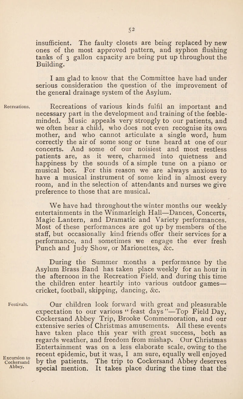 Recreations. Festivals. Excursion to Cockersand Abbey. insufficient. The faulty closets are being replaced by new ones of the most approved pattern, and syphon flushing tanks of 3 gallon capacity are being put up throughout the Building. I am glad to know that the Committee have had under serious consideration the question of the improvement of the general drainage system of the Asylum. Recreations of various kinds fulfil an important and necessary part in the development and training of the feeble¬ minded. Music appeals very strongly to our patients, and we often hear a child, who does not even recognise its own mother, and who cannot articulate a single word, hum correctly the air of some song or tune heard at one of our concerts. And some of our noisiest and most restless patients are, as it were, charmed into quietness and happiness by the sounds of a simple tune on a piano or musical box. For this reason we are always anxious to have a musical instrument of some kind in almost every room, and in the selection of attendants and nurses we give preference to those that are musical. We have had throughout the winter months our weekly entertainments in the Winmarleigh Hall—Dances, Concerts, Magic Lantern, and Dramatic and Variety performances. Most of these performances are got up by members of the staff, but occasionally kind friends offer their services for a performance, and sometimes we engage the ever fresh Punch and Judy Show, or Marionettes, &c. During the Summer months a performance by the Asylum Brass Band has taken place weekly for an hour in the afternoon in the Recreation Field, and during this time the children enter heartily into various outdoor games— cricket, football, skipping, dancing, &c. Our children look forward with great and pleasurable expectation to our various “feast days”—Top Field Day, Cockersand Abbey Trip, Brooke Commemoration, and our extensive series of Christmas amusements. All these events have taken place this year with great success, both as regards weather, and freedom from mishap. Our Christmas Entertainment was on a less elaborate scale, owing to the recent epidemic, but it was, I am sure, equally well enjoyed by the patients. The trip to Cockersand Abbey deserves special mention. It takes place during the time that the