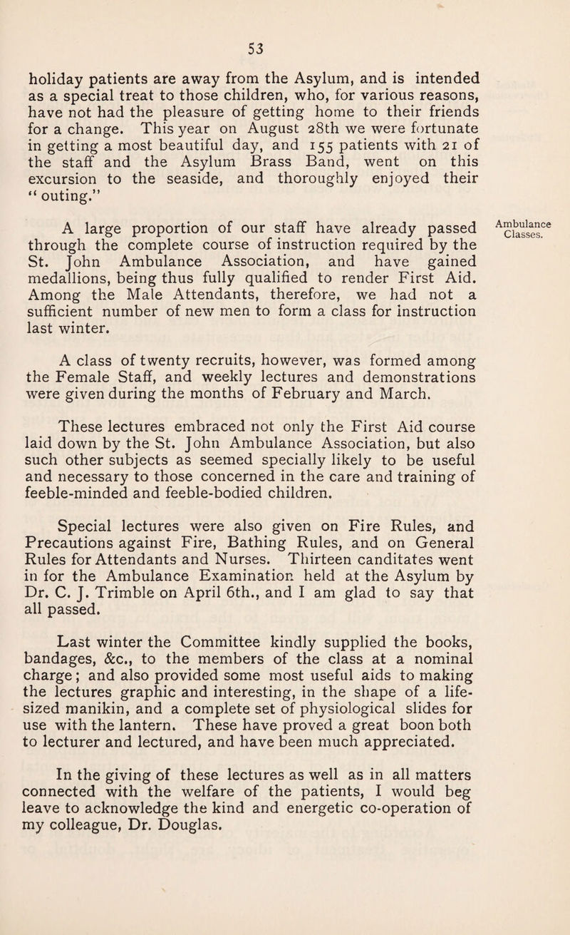 holiday patients are away from the Asylum, and is intended as a special treat to those children, who, for various reasons, have not had the pleasure of getting home to their friends for a change. This year on August 28th we were fortunate in getting a most beautiful day, and 155 patients with 21 of the staff and the Asylum Brass Band, went on this excursion to the seaside, and thoroughly enjoyed their “ outing.” A large proportion of our staff have already passed through the complete course of instruction required by the St. John Ambulance Association, and have gained medallions, being thus fully qualified to render First Aid. Among the Male Attendants, therefore, we had not a sufficient number of new men to form a class for instruction last winter. A class of twenty recruits, however, was formed among the Female Staff, and weekly lectures and demonstrations were given during the months of February and March. These lectures embraced not only the First Aid course laid down by the St. John Ambulance Association, but also such other subjects as seemed specially likely to be useful and necessary to those concerned in the care and training of feeble-minded and feeble-bodied children. Special lectures were also given on Fire Rules, and Precautions against Fire, Bathing Rules, and on General Rules for Attendants and Nurses. Thirteen canditates went in for the Ambulance Examination held at the Asylum by Dr. C. J. Trimble on April 6th., and I am glad to say that all passed. Last winter the Committee kindly supplied the books, bandages, &c., to the members of the class at a nominal charge; and also provided some most useful aids to making the lectures graphic and interesting, in the shape of a life- sized manikin, and a complete set of physiological slides for use with the lantern. These have proved a great boon both to lecturer and lectured, and have been much appreciated. In the giving of these lectures as well as in all matters connected with the welfare of the patients, I would beg leave to acknowledge the kind and energetic co-operation of my colleague, Dr. Douglas. Ambulance Classes.