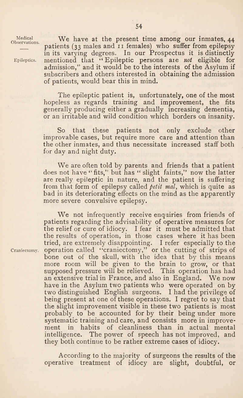 Medical Observations. Epileptics. Craniectomy. 54 We have at the present time among our inmates, 44 patients (33 males and 11 females) who suffer from epilepsy in its varying degrees. In our Prospectus it is distinctly mentioned that “ Epileptic persons aie not eligible for admission,” and it would be to the interests of the Asylum if subscribers and others interested in obtaining the admission of patients, would bear this in mind. The epileptic patient is, unfortunately, one of the most hopeless as regards training and improvement, the fits generally producing either a gradually increasing dementia, or an irritable and wild condition which borders on insanity. So that these patients not only exclude other improvable cases, but require more care and attention than the other inmates, and thus necessitate increased staff both for day and night duty. We are often told by parents and friends that a patient does not have “fits,” but has “ slight faints,” now the latter are really epileptic in nature, and the patient is suffering from that form of epilepsy called petit mat, which is quite as bad in its deteriorating effects on the mind as the apparently more severe convulsive epilepsy. We not infrequently receive enquiries from friends of patients regarding the advisability of operative measures for the relief or cure of idiocy. I fear it must be admitted that the results of operation, in those cases where it has been tried, are extremely disappointing. I refer especially to the operation called “craniectomy,” or the cutting of strips of bone out of the skull, with the idea that by this means more room will be given to the brain to grow, or that supposed pressure will be relieved. This operation has had an extensive trial in France, and also in England. We now have in the Asylum two patients who were operated on by two distinguished English surgeons. I had the privilege of being present at one of these operations. I regret to say that the slight improvement visible in these two patients is most probably to be accounted for by their being under more systematic training and care, and consists more in improve¬ ment in habits of cleanliness than in actual mental intelligence. The power of speech has not improved, and they both continue to be rather extreme cases of idiocy. According to the majority of surgeons the results of the operative treatment of idiocy are slight, doubtful, or