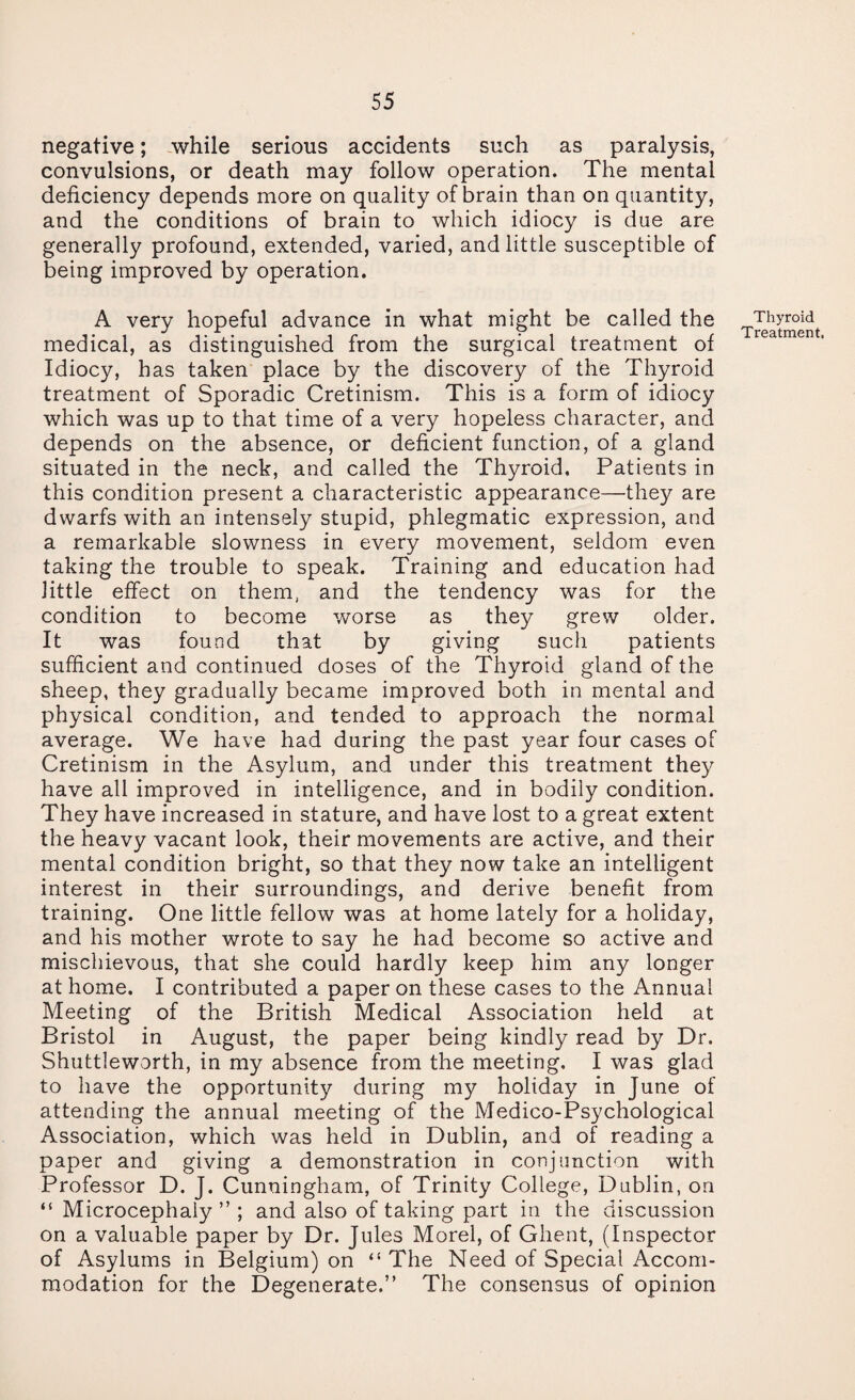 negative; while serious accidents such as paralysis, convulsions, or death may follow operation. The mental deficiency depends more on quality of brain than on quantity, and the conditions of brain to which idiocy is due are generally profound, extended, varied, and little susceptible of being improved by operation. A very hopeful advance in what might be called the medical, as distinguished from the surgical treatment of Idiocy, has taken place by the discovery of the Thyroid treatment of Sporadic Cretinism. This is a form of idiocy which was up to that time of a very hopeless character, and depends on the absence, or deficient function, of a gland situated in the neck, and called the Thyroid. Patients in this condition present a characteristic appearance—they are dwarfs with an intensely stupid, phlegmatic expression, and a remarkable slowness in every movement, seldom even taking the trouble to speak. Training and education had little effect on them, and the tendency was for the condition to become worse as they grew older. It was found that by giving such patients sufficient and continued doses of the Thyroid gland of the sheep, they gradually became improved both in mental and physical condition, and tended to approach the normal average. We have had during the past year four cases of Cretinism in the Asylum, and under this treatment they have all improved in intelligence, and in bodily condition. They have increased in stature, and have lost to a great extent the heavy vacant look, their movements are active, and their mental condition bright, so that they now take an intelligent interest in their surroundings, and derive benefit from training. One little fellow was at home lately for a holiday, and his mother wrote to say he had become so active and mischievous, that she could hardly keep him any longer at home. I contributed a paper on these cases to the Annual Meeting of the British Medical Association held at Bristol in August, the paper being kindly read by Dr. Shuttleworth, in my absence from the meeting. I was glad to have the opportunity during my holiday in June of attending the annual meeting of the Medico-Psychological Association, which was held in Dublin, and of reading a paper and giving a demonstration in conjunction with Professor D. J. Cunningham, of Trinity College, Dublin, on “ Microcephaly ” ; and also of taking part in the discussion on a valuable paper by Dr. Jules Morel, of Ghent, (Inspector of Asylums in Belgium) on “ The Need of Special Accom¬ modation for the Degenerate.” The consensus of opinion Thyroid Treatment.