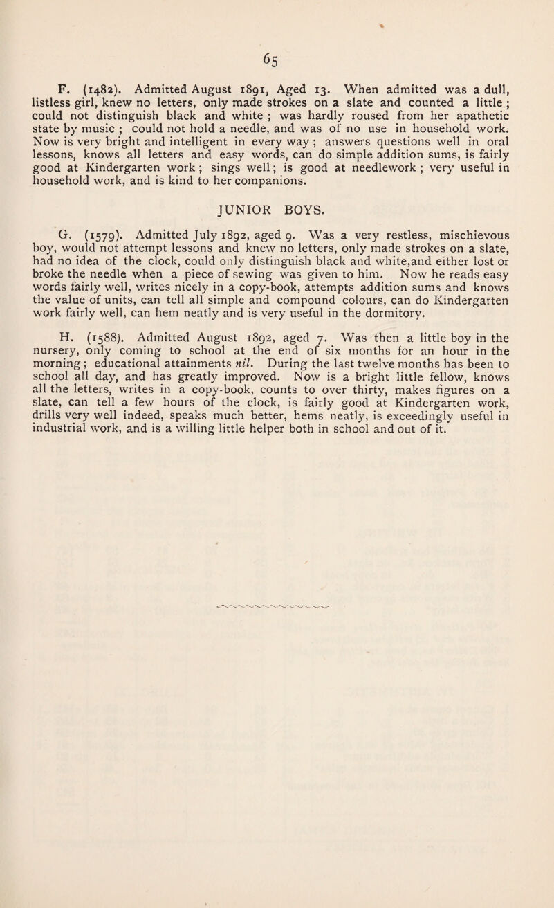 F. (1482). Admitted August 1891, Aged 13. When admitted was a dull, listless girl, knew no letters, only made strokes on a slate and counted a little ; could not distinguish black and white ; was hardly roused from her apathetic state by music ; could not hold a needle, and was of no use in household work. Now is very bright and intelligent in every way ; answers questions well in oral lessons, knows all letters and easy words, can do simple addition sums, is fairly good at Kindergarten work ; sings well; is good at needlework ; very useful in household work, and is kind to her companions. JUNIOR BOYS. G. (1579). Admitted July 1892, aged g. Was a very restless, mischievous boy, would not attempt lessons and knew no letters, only made strokes on a slate, had no idea of the clock, could only distinguish black and white,and either lost or broke the needle when a piece of sewing was given to him. Now he reads easy words fairly well, writes nicely in a copy-book, attempts addition sums and knows the value of units, can tell all simple and compound colours, can do Kindergarten work fairly well, can hem neatly and is very useful in the dormitory. H. (1588). Admitted August 1892, aged 7. Was then a little boy in the nursery, only coming to school at the end of six months for an hour in the morning ; educational attainments nil. During the last twelve months has been to school all day, and has greatly improved. Now is a bright little fellow, knows all the letters, writes in a copy-book, counts to over thirty, makes figures on a slate, can tell a few hours of the clock, is fairly good at Kindergarten work, drills very well indeed, speaks much better, hems neatly, is exceedingly useful in industrial work, and is a willing little helper both in school and out of it.