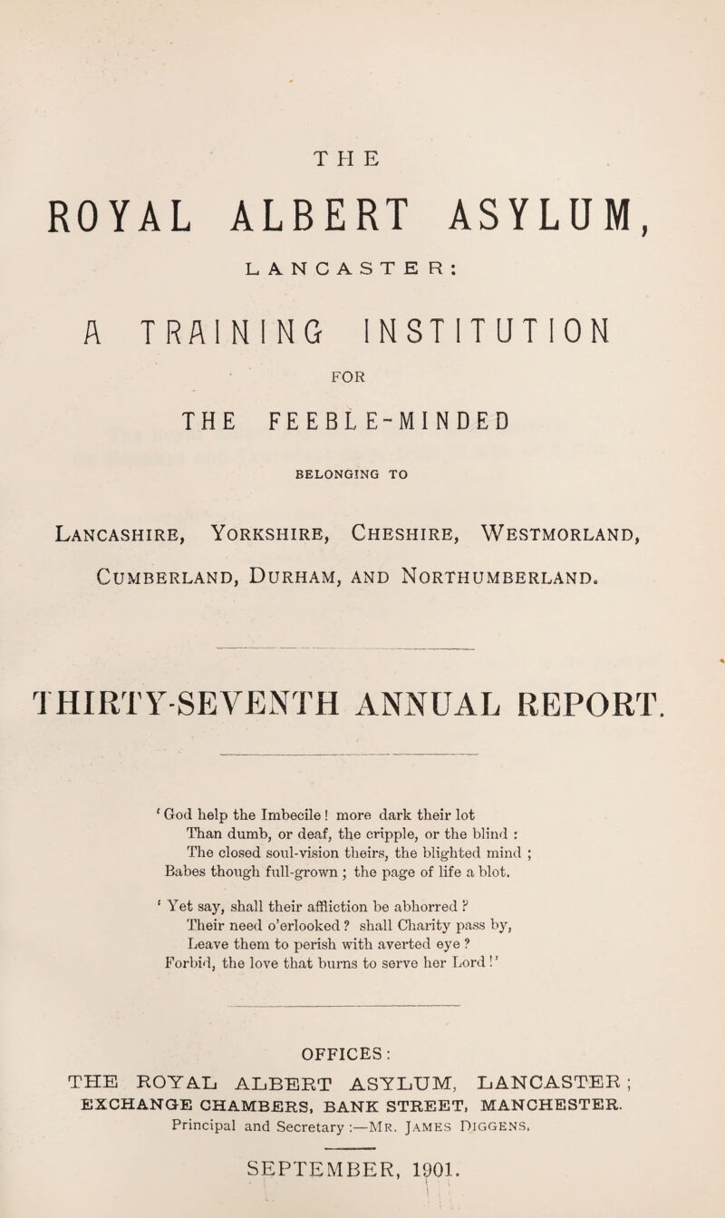 THE ROYAL ALBERT ASYLUM, LANCASTER: A TRAINING INSTITUTION FOR THE FEEBLE-MINDED BELONGING TO Lancashire, Yorkshire, Cheshire, Westmorland, Cumberland, Durham, and Northumberland. THIRTY-SEVENTH ANNUAL REPORT. ‘ God help the Imbecile ! more dark their lot Than dumb, or deaf, the cripple, or the blind : The closed soul-vision theirs, the blighted mind ; Babes though full-grown ; the page of life a blot. ‘ Yet say, shall their affliction be abhorred ? Their need o’erlooked ? shall Charity pass by, Leave them to perish with averted eye ? Forbid, the love that burns to serve her Lord! ’ OFFICES : THE ROYAL ALBERT ASYLUM, LANCASTER; EXCHANGE CHAMBERS, BANK STREET, MANCHESTER. Principal and Secretary Mr. James Diggens. SEPTEMBER, 1901.