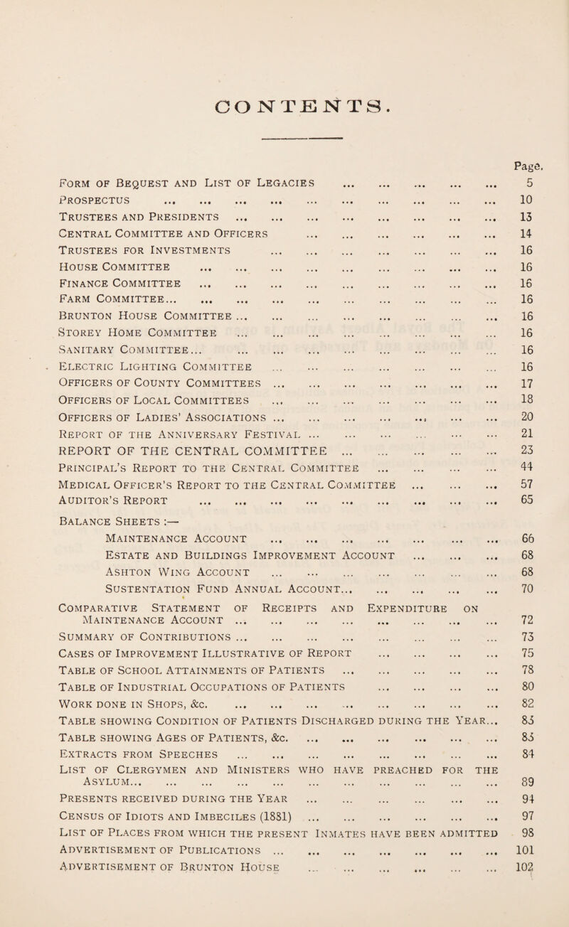 CONTENTS Form of Bequest and List of Legacies . Prospectus ... ... ... ... ... ... ... Trustees and Presidents . Central Committee and Officers . Trustees for Investments . House Committee . Finance Committee . Farm Committee. Brunton House Committee. Storey Home Committee . Sanitary Committee... . Electric Lighting Committee ... . Officers of County Committees. Officers of Local Committees . Officers of Ladies’ Associations. Report of the Anniversary Festival. REPORT OF THE CENTRAL COMMITTEE . Principal’s Report to the Central Committee Medical Officer’s Report to the Central Committee Auditor’s Report . Page. 5 10 13 14 16 16 16 16 16 16 16 16 17 18 20 21 23 44 57 65 Balance Sheets :— Maintenance Account . Estate and Buildings Improvement Account . Ashton Wing Account . SU STENT ATI ON FUND ANNUAL ACCOUNT. * Comparative Statement of Receipts and Expenditure on Maintenance Account. Summary of Contributions. Cases of Improvement Illustrative of Report . Table of School Attainments of Patients . Table of Industrial Occupations of Patients . Work done in Shops, &c. . Table showing Condition of Patients Discharged during the Year... Table showing Ages of Patients, &c. Extracts from Speeches . List of Clergymen and Ministers who have preached for the Asylum. Presents received during the Year . Census of Idiots and Imbeciles (18S1) . List of Places from which the present Inmates have been admitted Advertisement of Publications. Advertisement of Brunton House . 66 68 68 70 72 73 75 78 80 82 83 83 84 89 94 97 98 101 102