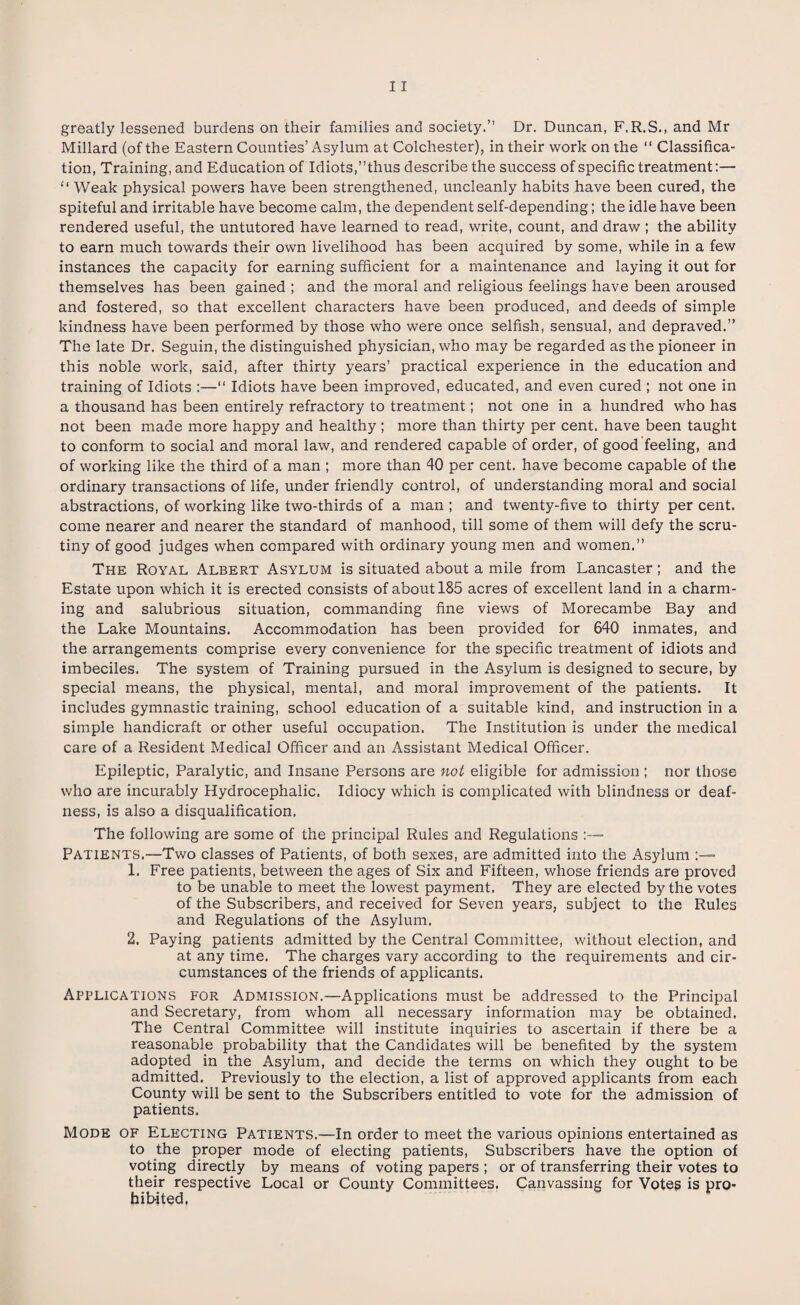 Millard (of the Eastern Counties’Asylum at Colchester), in their work on the “ Classifica¬ tion, Training, and Education of Idiots,’’thus describe the success of specific treatment:— “ Weak physical powers have been strengthened, uncleanly habits have been cured, the spiteful and irritable have become calm, the dependent self-depending; the idle have been rendered useful, the untutored have learned to read, write, count, and draw ; the ability to earn much towards their own livelihood has been acquired by some, while in a few instances the capacity for earning sufficient for a maintenance and laying it out for themselves has been gained ; and the moral and religious feelings have been aroused and fostered, so that excellent characters have been produced, and deeds of simple kindness have been performed by those who were once selfish, sensual, and depraved.” The late Dr. Seguin, the distinguished physician, who may be regarded as the pioneer in this noble work, said, after thirty years’ practical experience in the education and training of Idiots :—“ Idiots have been improved, educated, and even cured ; not one in a thousand has been entirely refractory to treatment; not one in a hundred who has not been made more happy and healthy ; more than thirty per cent, have been taught to conform to social and moral law, and rendered capable of order, of good feeling, and of working like the third of a man ; more than 40 per cent, have become capable of the ordinary transactions of life, under friendly control, of understanding moral and social abstractions, of working like two-thirds of a man ; and twenty-five to thirty per cent, come nearer and nearer the standard of manhood, till some of them will defy the scru¬ tiny of good judges when compared with ordinary young men and women.” The Royal Albert Asylum is situated about a mile from Lancaster; and the Estate upon which it is erected consists of about 185 acres of excellent land in a charm¬ ing and salubrious situation, commanding fine views of Morecambe Bay and the Lake Mountains. Accommodation has been provided for 640 inmates, and the arrangements comprise every convenience for the specific treatment of idiots and imbeciles. The system of Training pursued in the Asylum is designed to secure, by special means, the physical, mental, and moral improvement of the patients. It includes gymnastic training, school education of a suitable kind, and instruction in a simple handicraft or other useful occupation. The Institution is under the medical care of a Resident Medical Officer and an Assistant Medical Officer. Epileptic, Paralytic, and Insane Persons are not eligible for admission ; nor those who are incurably Hydrocephalic. Idiocy which is complicated with blindness or deaf¬ ness, is also a disqualification. The following are some of the principal Rules and Regulations :—= Patients.—Two classes of Patients, of both sexes, are admitted into the Asylum 1. Free patients, between the ages of Six and Fifteen, whose friends are proved to be unable to meet the lowest payment. They are elected by the votes of the Subscribers, and received for Seven years, subject to the Rules and Regulations of the Asylum. 2. Paying patients admitted by the Central Committee, without election, and at any time. The charges vary according to the requirements and cir¬ cumstances of the friends of applicants. Applications for Admission.—Applications must be addressed to the Principal and Secretary, from whom all necessary information may be obtained. The Central Committee will institute inquiries to ascertain if there be a reasonable probability that the Candidates will be benefited by the system adopted in the Asylum, and decide the terms on which they ought to be admitted. Previously to the election, a list of approved applicants from each County will be sent to the Subscribers entitled to vote for the admission of patients. Mode of Electing Patients.—In order to meet the various opinions entertained as to the proper mode of electing patients, Subscribers have the option of voting directly by means of voting papers ; or of transferring their votes to their respective Local or County Committees. Canvassing for Votes is pro¬ hibited,