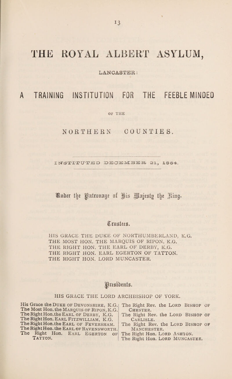 % THE ROYAL ALBERT ASYLUM, LANCASTER: A TRAINING INSTITUTION FOR THE FEEBLEMINDED OF THE NORTHERN COUNTIE S . IFTSTITUTED DEOEMBSB 21, 1864, HiiiRr % of JR flje Jling* ftxMtw. HIS GRACE THE DUKE OF NORTHUMBERLAND, K.G. THE MOST HON. THE MARQUIS OF RIPON, K.G. THE RIGHT HON. THE EARL OF DERBY, K.G. THE RIGHT HON. EARL EGERTON OF TATTON. THE RIGHT HON. LORD MUNCASTER. JRwbenR. HIS GRACE THE LORD ARCHBISHOP OF YORK. Plis Grace the Duke of Devonshire, K.G. The Most Hon. the Marquis of Ripon, K.G. The Right Hon.the Earl of Derby, K.G. The Right Hon. Earl Fitzwilliam, K.G. The Right Hon.the Earl of Feversham. The Right Hon. the Earl of Ravensworth. The Right Hon. Earl Egerton ©f Tatton. The Right Rev. the Lord Bishop of Chester. The Right Rev. the Lord Bishop of Carlisle. The Right Rev. the Lord Bishop of Manchester. The Right Hon. Lord Ashton. The Right Hon. Lord Muncaster,