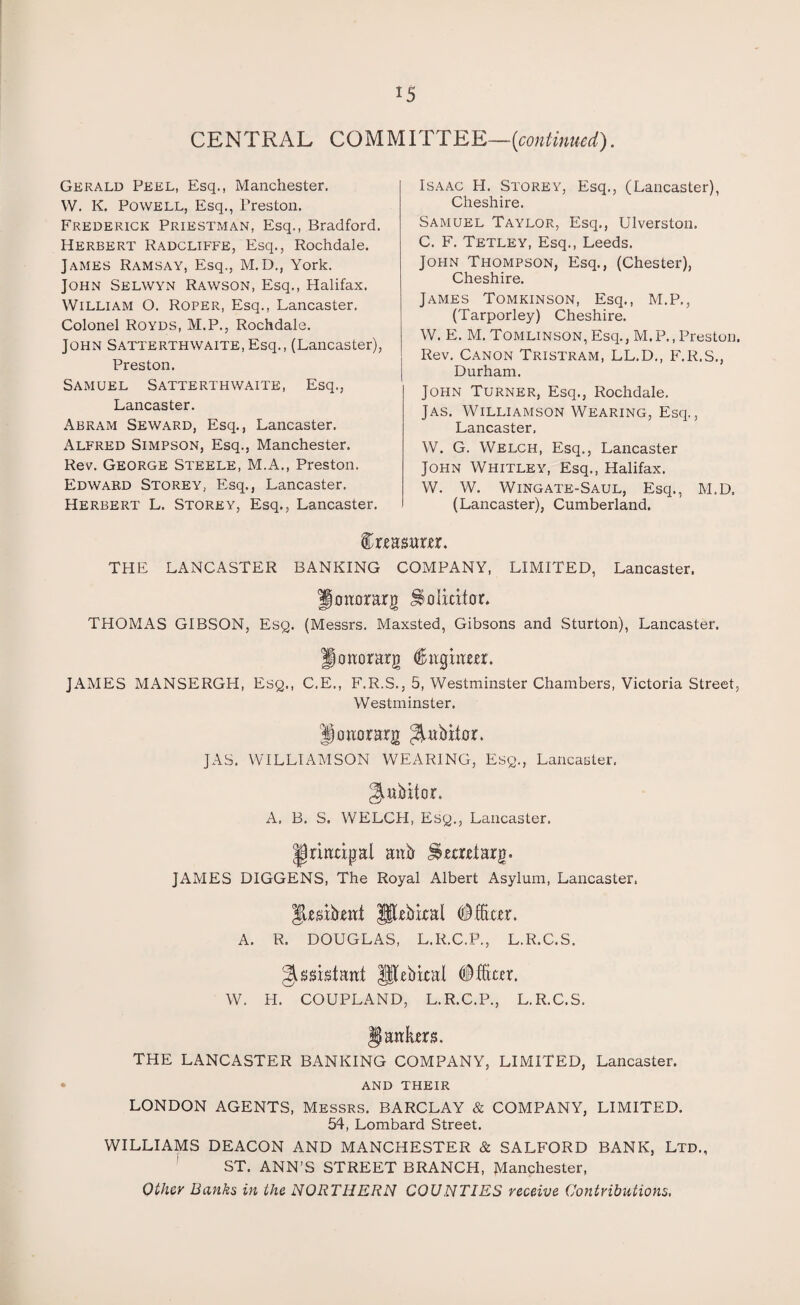 CENTRAL COMMITTEE—[continued). Gerald Peel, Esq., Manchester. W. K. Powell, Esq., Preston. Frederick Priestman, Esq., Bradford. Herbert Radcliffe, Esq., Rochdale. James Ramsay, Esq., M.D., York. John Selwyn Rawson, Esq., Halifax. William O. Roper, Esq., Lancaster. Colonel Royds, M.P., Rochdale. John Satterthwaite, Esq., (Lancaster), Preston. Samuel Satterthwaite, Esq., Lancaster. Abram Seward, Esq., Lancaster. Alfred Simpson, Esq., Manchester. Rev. George Steele, M.A., Preston. Edward Storey, Esq., Lancaster. Herbert L. Storey, Esq., Lancaster. Isaac H. Storey, Esq., (Lancaster), Cheshire. Samuel Taylor, Esq., Ulverston. C. F. Tetley, Esq., Leeds. John Thompson, Esq., (Chester), Cheshire. James Tomkinson, Esq., M.P., (Tarporley) Cheshire. W. E. M. Tomlinson, Esq., M.P., Preston. Rev. Canon Tristram, LL.D., F.R.S., Durham. John Turner, Esq., Rochdale. Jas. Williamson Wearing, Esq., Lancaster. W. G. Welch, Esq., Lancaster John Whitley, Esq., Halifax. W. W. Wingate-Saul, Esq., M.D. (Lancaster), Cumberland. faaanm. THE LANCASTER BANKING COMPANY, LIMITED, Lancaster. Jonorarg Solicitor. THOMAS GIBSON, Esq. (Messrs. Maxsted, Gibsons and Sturton), Lancaster. Jonorarg (ftnginm. JAMES MANSERGH, Esq., C.E., F.R.S., 5, Westminster Chambers, Victoria Street, Westminster. Honorary JAS. WILLIAMSON WEARING, Esq., Lancaster, 2tnbitor. A, B. S. WELCH, Esq., Lancaster. principal anb JSetearg. JAMES DIGGENS, The Royal Albert Asylum, Lancaster, |kaib,ent JSIkbkal #ftker. A. R. DOUGLAS, L.R.C.P., L.R.C.S. ^assistant flkbkal #fte. W. H. COUPLAND, L.R.C.P., L.R.C.S. §| antes. THE LANCASTER BANKING COMPANY, LIMITED, Lancaster. and their LONDON AGENTS, Messrs. BARCLAY & COMPANY, LIMITED. 54, Lombard Street. WILLIAMS DEACON AND MANCHESTER & SALFORD BANK, Ltd., ST. ANN’S STREET BRANCH, Manchester, Other Banks in the NORTHERN COUNTIES receive Contributions,