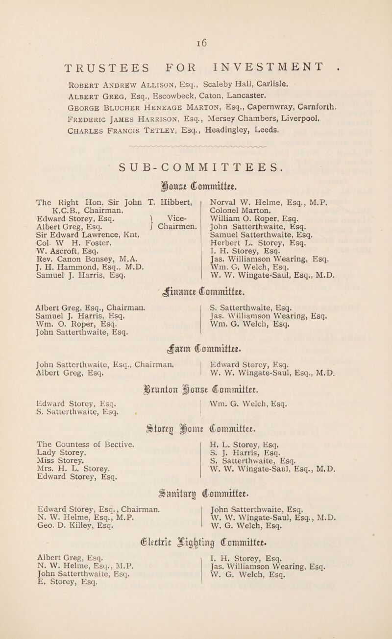 TRUSTEES FOR INVESTMENT Robert Andrew Allison, Esq., Scaleby Hall, Carlisle. Albert Greg, Esq., Escowbeck, Caton, Lancaster. George Blucher Heneage Marton, Esq., Capernwray, Carnforth, Frederic James Harrison, Esq., Mersey Chambers, Liverpool. Charles Francis Tetley, Esq., Headingley, Leeds. SUB-COMMITTEES. owse Committee. The Right Hon. Sir John T. Hibbert, K.C.B., Chairman. Edward Storey, Esq. ) Vice- Albert Greg, Esq. j Chairmen. Sir Edward Lawrence, Knt. Col- W H. Foster. W. Ascroft, Esq. Rev. Canon Bonsey, M.A. J. H. Hammond, Esq., M.D, Samuel J. Harris, Esq. Norval W. Helme, Esq., M.P. Colonel Marton. William O. Roper, Esq. John Satterthwaite, Esq. Samuel Satterthwaite, Esq. Herbert L. Storey, Esq. I. H. Storey, Esq. Jas. Williamson Wearing, Esq, Wm. G. Welch, Esq. W. W. Wingate-Saul, Esq., M.D. Jhtaoxe Committee. Albert Greg, Esq., Chairman, Samuel J. Harris, Esq. Wm. O. Roper, Esq. John Satterthwaite, Esq. S. Satterthwaite, Esq. Jas. Williamson Wearing, Esq. Wm. G. Welch, Esq. Jfarm Committee* John Satterthwaite, Esq., Chairman. Albert Greg, Esq. Edward Storey, Esq. W. W. Wingate-Saul, Esq., M.D. Edward Storey, Esq. S. Satterthwaite, Esq. Uruniou Jloitsse Committee. Wm. G. Welch, Esq. | ^toreji Home Committee. The Countess of Bective. Lady Storey. Miss Storey. Mrs. H. L. Storey. Edward Storey, Esq. H. L. Storey, Esq. S. J. Harris, Esq. S. Satterthwaite, Esq. W. W. Wingate-Saul, Esq., M.D. auitarw Committee. Edward Storey, Esq., Chairman. N. W. Helme, Esq., M.P. Geo. D. Killey, Esq. John Satterthwaite, Esq. W. W. Wingate-Saul, Esq., M.D. W. G. Welch, Esq. Cleetric Sighting Committee. Albert Greg, Esq. N. W. Helme, Esq., M.P. John Satterthwaite, Esq. E. Storey, Esq. I. H. Storey, Esq. Jas. Williamson Wearing, Esq. W. G. Welch, Esq.