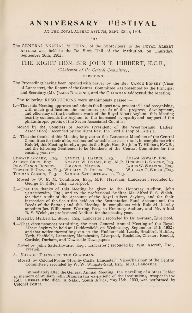 ANNIVERSARY FESTIVAL At The Royal Albert Asylum, Sept. 26th, 190], -: o :- The GENERAL ANNUAL MEETING of the Subscribers to the ROYAL ALBERT Asylum was held in the De Vitre Hall of the Institution, on Thursday, September 26th, 1901: THE RIGHT HON. SIR JOHN T. HIBBERT, K.C.B., (Chairman of the Central Committee), PRESIDING. The Proceedings having been opened with prayer by the Rev, Canon Bonsey (Vicar of Lancaster), the Report of the Central Committee was presented by the Principal and Secretary (Mr. James Diggens), and the Chairman addressed the Meeting. The following RESOLUTIONS were unanimously passed:— 1. —That this Meeting approves and adopts the Report now presented ; and recognising, with much gratification, the numerous proofs of the progress, development, and efficiency of the beneficent work of the Royal Albert Asylum, this Meeting heartily commends the Asylum to the increased sympathy and support of the philanthropic public of the Seven Associated Counties. Moved by the Countess of Bective (President of the Westmorland Ladies’ Association) ; seconded by the Right Rev. the Lord Bishop of Carlisle. 2. —That the thanks of this Meeting be given to the Lancaster Members of the Central Committee for their able, zealous and valuable services ; and, in compliance with Rule 24, this Meeting hereby appoints the Right Hon. Sir John T. Hibbert, K.C.B., and the following Gentlemen to be Members of the Central Committee for the ensuing year Edward Storey, Esq. Samuel J. Harris, Esq. Abram Seward, Esq. Albert Greg, Esq. Norval W. Helme, Esq., M.P, HerbertL.Storey,Esq. Rev. Canon Bonsey. Colonel Marton. James W.Wearing, Esq. Edward B. Dawson, Esq. William O. Roper, Esq. William G. Welch,Esq. Thomas Gibson, Esq. Samuel Satterthwaite, Esq. Moved by W. E. M. Tomlinson, Esq., M.P., Heysham, Lancaster ; seconded by George D. Killey, Esq., Liverpool. 3. —That the thanks of this Meeting be given to the Honorary Auditor, John Satterthwaite, Esq., and to the professional Auditor, Mr. Alfred B. S. Welch, for their Audit of the Accounts of the Royal Albert Asylum, and for their inspection of the Securities held on the Sustentation Fund Account and the Deeds of the Estate ; and this Meeting, in compliance with Rule 34, hereby appoints Jas. Williamson Wearing, Esq., as Honorary Auditor, and Mr. Alfred B. S. Welch, as professional Auditor, for the ensuing year. Moved by Herbert L. Storey, Esq., Lancaster ; seconded by Dr. German, Liverpool. 4. —That, circumstances permitting, the next General Annual Meeting of the Royal Albert Asylum be held at Huddersfield, on Wednesday, September 24th, 1902 ; and that notice thereof be given in the Huddersfield, Leeds, Bradford, Halifax, York, Sheffield, Lancaster, Manchester, Liverpool, Rochdale, Chester, Kendal, Carlisle, Durham, and Newcastle Newspapers. Moved by John Satterthwaite, Esq., Lancaster; seconded by Wm. Ascroft, Esq., Preston. 5. —Vote of Thanks to the Chairman. Moved by Colonel Foster (Hornby Castle, Lancaster), Vice-Chairman of the Central Committee; seconded by W. W. Wingate-Saul, Esq., M.D., Lancaster. Immediately after the General Annual Meeting, the unveiling of a brass Tablet in memory of William John Brannan (an ex-patient of the Institution), trooper in the 13th Hussars, who died in Natal, South Africa, May 16th, 1900, was performed by Colonel Foster.