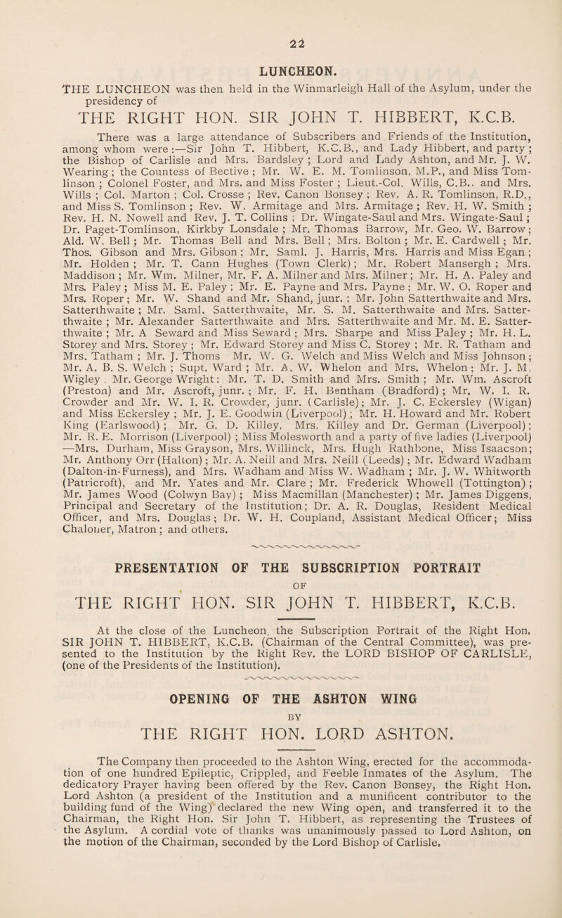 LUNCHEON. THE LUNCHEON was then held in the Winmarleigh Hall of the Asylum, under the presidency of THE RIGHT HON. SIR JOHN T. HIBBERT, K.C.B. There was a large attendance of Subscribers and Friends of the Institution, among whom were:—Sir John T. Hibbert, K.C.B., and Lady Hibbert, and party ; the Bishop of Carlisle and Mrs. Bardsley ; Lord and Lady Ashton, and Mr. J. W. Wearing ; the Countess of Bective ; Mr. W. E. M. Tomlinson, M.P., and Miss Tom¬ linson ; Colonel Foster, and Mrs. and Miss Foster ; Lieut.-Col. Wills, C.B.. and Mrs. Wills ; Col. Marton ; Col. Crosse ; Rev. Canon Bonsey ; Rev. A. R. Tomlinson, R.D,, and MissS. Tomlinson; Rev. W. Armitage and Mrs. Armitage ; Rev. H. W. Smith; Rev. H. N. Nowell and Rev. J. T. Collins ; Dr. Wingate-Saul and Mrs. Wingate-Saul ; Dr. Paget-Tomlinson, Kirkby Lonsdale ; Mr. Thomas Barrow, Mr. Geo. W. Barrow; Aid. W. Bell; Mr. Thomas Bell and Mrs. Bell ; Mrs. Bolton ; Mr. E. Cardwell ; Mr. Thos. Gibson and Mrs. Gibson ; Mr. Sami. J. Harris, Mrs. Harris and Miss Egan ; Mr. Holden ; Mr. T. Cann Hughes (Town Clerk); Mr, Robert Mansergh ; Mrs. Maddison ; Mr. Wm. Milner, Mr. F. A. Milner and Mrs. Milner; Mr. H. A. Paley and Mrs. Paley; Miss M. E. Paley ; Mr. E. Payne and Mrs. Payne ; Mr. W. O. Roper and Mrs. Roper; Mr. W. Shand and Mr. Shand, junr. ; Mr. John Satterthwaite and Mrs. Satterthwaite ; Mr. Sami, Satterthwaite, Mr. S. M. Satterthwaite and Mrs. Satter¬ thwaite ; Mr. Alexander Satterthwaite and Mrs. Satterthwaite and Mr. M. E. Satter¬ thwaite ; Mr. A Seward and Miss Seward ; Mrs. Sharpe and Miss Paley ; Mr. H. L. Storey and Mrs. Storey ; Mr. Edward Storey and Miss C. Storey ; Mr. R. Tatham and Mrs. Tatham ; Mr. J. Thoms Mr. W. G. Welch and Miss Welch and Miss Johnson; Mr. A. B. S. Welch ; Supt. Ward ; Mr. A. W. Whelon and Mrs. Whelon ; Mr. J. M. Wigley . Mr. George Wright; Mr. T. D. Smith and Mrs. Smith; Mr. Wm. Ascroft (Preston) and Mr. Ascroft, junr. ; Mr. F. H, Bentham (Bradford) ; Mr. W. I. R. Crowder and Mr. W. I. R. Crowder, junr. (Carlisle); Mr. J. C. Eckersley (Wigan) and Miss Eckersley ; Mr. J. E. Goodwin (Liverpool) ; Mr. H. Howard and Mr. Robert King (Earlswood) ; Mr. G. D. Killey, Mrs. Killey and Dr. German (Liverpool); Mr. R. E. Morrison (Liverpool) ; Miss Molesworth and a party of five ladies (Liverpool) -—Mrs. Durham, Miss Grayson, Mrs. Willinck, Mrs. Hugh Rathbone, Miss Isaacson; Mr. Anthony Orr (Halton); Mr. A. Neill and Mrs. Neill (Leeds) ; Mr. Edward Wadham (Dalton-in-Furness), and Mrs. Wadham and Miss W. Wadham ; Mr. J. W. Whitworth (Patricroft), and Mr. Yates and Mr. Clare ; Mr. Frederick Whowell (Tottington) ; Mr. James Wood (Colwyn Bay) ; Miss Macmillan (Manchester) ; Mr. James Diggens, Principal and Secretary of the Institution; Dr. A. R. Douglas, Resident Medical Officer, and Mrs. Douglas; Dr. W. H. Coupland, Assistant Medical Officer; Miss Chaloner, Matron; and others. PRESENTATION OF THE SUBSCRIPTION PORTRAIT OF THE RIGHT HON. SIR JOHN T. HIBBERT, K.C.B. At the close of the Luncheon, the Subscription Portrait of the Right Hon. SIR JOHN T. HIBBERT, K.C.B. (Chairman of the Central Committee), was pre¬ sented to the Institution by the Right Rev. the LORD BISHOP OF CARLISLE, (one of the Presidents of the Institution). OPENING OF THE ASHTON WING BY THE RIGHT HON. LORD ASHTON. The Company then proceeded to the Ashton Wing, erected for the accommoda¬ tion of one hundred Epileptic, Crippled, and Feeble Inmates of the Asylum. The dedicatory Prayer having been offered by the Rev. Canon Bonsey, the Right Hon. Lord Ashton (a president of the Institution and a munificent contributor to the building fund of the Wing) declared the new Wing open, and transferred it to the Chairman, the Right Hon. Sir John T. Hibbert, as representing the Trustees of the Asylum. A cordial vote of thanks was unanimously passed to Lord Ashton, on the motion of the Chairman, seconded by the Lord Bishop of Carlisle.