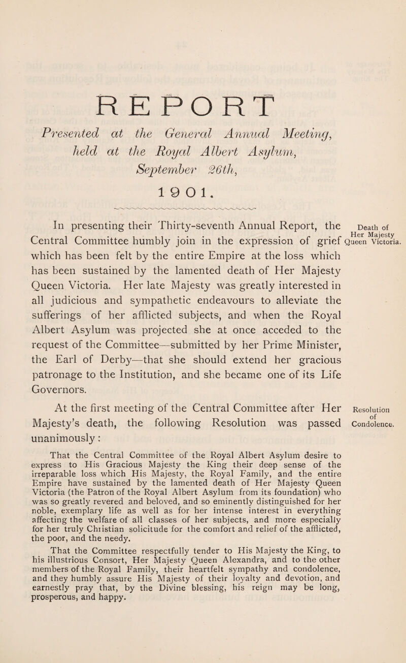 REPORT Presented at the General Annual Meeting, held at the Royal Albert Asylum, September 26th, 19 0 1, In presenting their Thirty-seventh Annual Report, the Death of Central Committee humbly join in the expression of grief Queen Victoria, which has been felt by the entire Empire at the loss which has been sustained by the lamented death of Her Majesty Queen Victoria. Her late Majesty was greatly interested in all judicious and sympathetic endeavours to alleviate the sufferings of her afflicted subjects, and when the Royal Albert Asylum was projected she at once acceded to the request of the Committee—submitted by her Prime Minister, the Earl of Derby—that she should extend her gracious patronage to the Institution, and she became one of its Life Governors. At the first meeting of the Central Committee after Her Resolution Majesty’s death, the following Resolution was passed Condolence, unanimously: That the Central Committee of the Royal Albert Asylum desire to express to His Gracious Majesty the King their deep sense of the irreparable loss which His Majesty, the Royal Family, and the entire Empire have sustained by the lamented death of Her Majesty Queen Victoria (the Patron of the Royal Albert Asylum from its foundation) who was so greatly revered and beloved, and so eminently distinguished for her noble, exemplary life as well as for her intense interest in everything affecting the welfare of all classes of her subjects, and more especially for her truly Christian solicitude for the comfort and relief of the afflicted, the poor, and the needy. That the Committee respectfully tender to His Majesty the King, to his illustrious Consort, Her Majesty Queen Alexandra, and to the other members of the Royal Family, their heartfelt sympathy and condolence, and they humbly assure His Majesty of their loyalty and devotion, and earnestly pray that, by the Divine blessing, his reign may be long, prosperous, and happy.