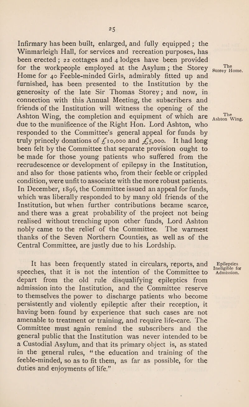 Infirmary has been built, enlarged, and fully equipped ; the Winmarleigh Hall, for services and recreation purposes, has been erected ; 22 cottages and 4 lodges have been provided for the workpeople employed at the Asylum ; the Storey Home for 40 Feeble-minded Girls, admirably fitted up and furnished, has been presented to the Institution by the generosity of the late Sir Thomas Storey; and now, in connection with this Annual Meeting, the subscribers and friends of the Institution will witness the opening of the Ashton Wing, the completion and equipment of which are due to the munificence of the Right Hon. Lord Ashton, who responded to the Committee’s general appeal for funds by truly princely donations of ^10,000 and ^5,000. It had long been felt by the Committee that separate provision ought to be made for those young patients who suffered from the recrudescence or development of epilepsy in the Institution, and also for those patients who, from their feeble or crippled condition, were unfit to associate with the more robust patients. In December, 1896, the Committee issued an appeal for funds, which was liberally responded to by many old friends of the Institution, but when further contributions became scarce, and there was a great probability of the project not being realised without trenching upon other funds, Lord Ashton nobly came to the relief of the Committee. The warmest thanks of the Seven Northern Counties, as well as of the Central Committee, are justly due to his Lordship. It has been frequently stated in circulars, reports, and speeches, that it is not the intention of the Committee to depart from the old rule disqualifying epileptics from admission into the Institution, and the Committee reserve to themselves the power to discharge patients who become persistently and violently epileptic after their reception, it having been found by experience that such cases are not amenable to treatment or training, and require life-care. The Committee must again remind the subscribers and the general public that the Institution was never intended to be a Custodial Asylum, and that its primary object is, as stated in the general rules, “ the education and training of the feeble-minded, so as to fit them, as far as possible, for the duties and enjoyments of life.” The Storey Home. The Ashton Wing, Epileptics Ineligible for Admission.