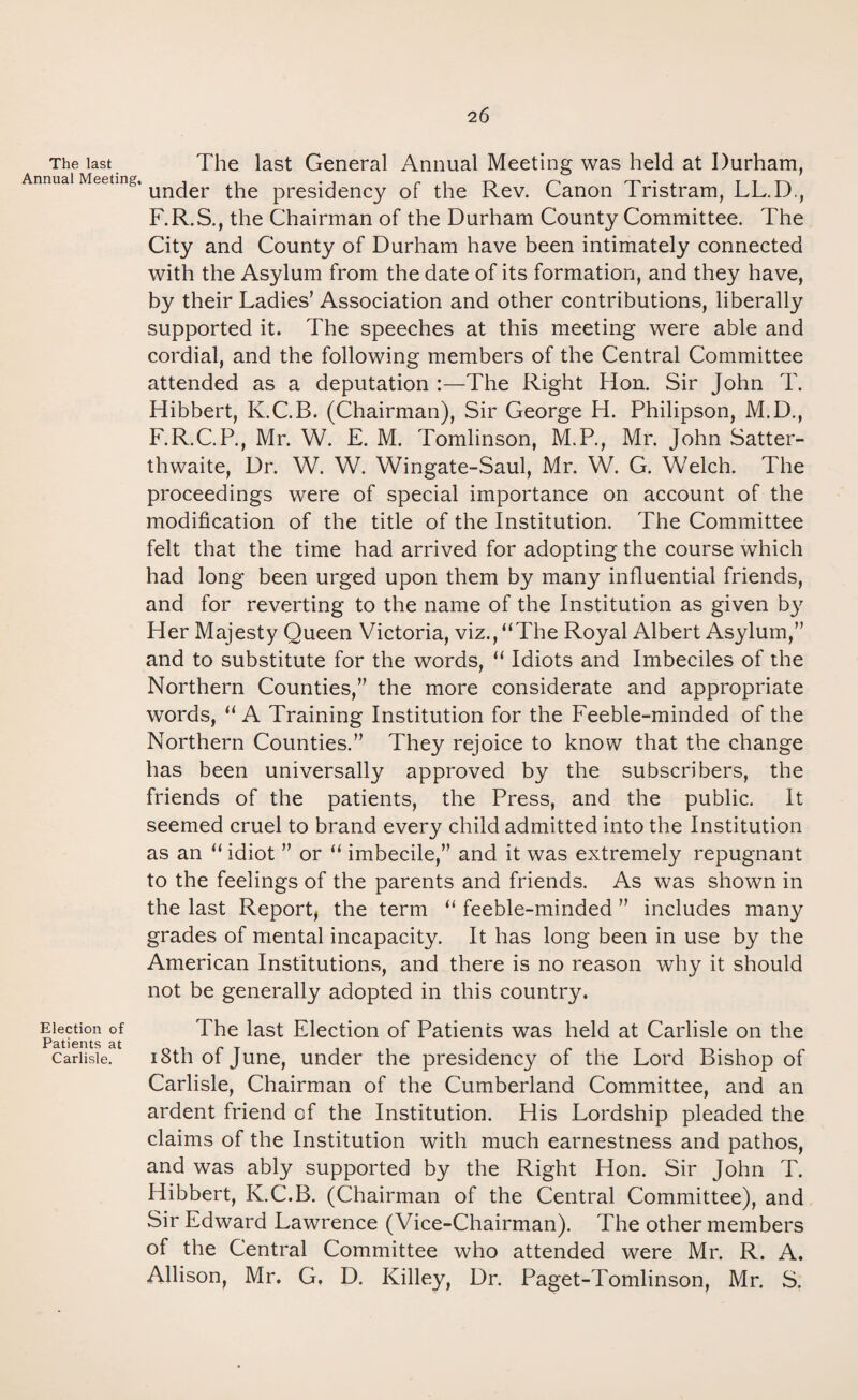 2 6 The last Annual Meeting The last General Annual Meeting was held at Durham, ‘under the presidency of the Rev. Canon Tristram, LL.D., F.R.S., the Chairman of the Durham County Committee. The City and County of Durham have been intimately connected with the Asylum from the date of its formation, and they have, by their Ladies’ Association and other contributions, liberally supported it. The speeches at this meeting were able and cordial, and the following members of the Central Committee attended as a deputation :—The Right Hon. Sir John T. Hibbert, K.C.B. (Chairman), Sir George H. Philipson, M.D., F.R.C.P., Mr. W. E. M. Tomlinson, M.P., Mr. John Satter- thwaite, Dr. W. W. Wingate-Saul, Mr. W. G. Welch. The proceedings were of special importance on account of the modification of the title of the Institution. The Committee felt that the time had arrived for adopting the course which had long been urged upon them by many influential friends, and for reverting to the name of the Institution as given by Her Majesty Queen Victoria, viz., “The Royal Albert Asylum,” and to substitute for the words, “ Idiots and Imbeciles of the Northern Counties,” the more considerate and appropriate words, “ A Training Institution for the Feeble-minded of the Northern Counties.” They rejoice to know that the change has been universally approved by the subscribers, the friends of the patients, the Press, and the public. It seemed cruel to brand every child admitted into the Institution as an “ idiot ” or “ imbecile,” and it was extremely repugnant to the feelings of the parents and friends. As was shown in the last Report, the term “ feeble-minded ” includes many grades of mental incapacity. It has long been in use by the American Institutions, and there is no reason why it should not be generally adopted in this country. Election of The last Election of Patients was held at Carlisle on the Patients at Carlisle. 18th of June, under the presidency of the Lord Bishop of Carlisle, Chairman of the Cumberland Committee, and an ardent friend of the Institution. His Lordship pleaded the claims of the Institution with much earnestness and pathos, and was ably supported by the Right Hon. Sir John T. Hibbert, K.C.B. (Chairman of the Central Committee), and Sir Edward Lawrence (Vice-Chairman). The other members of the Central Committee who attended were Mr. R. A. Allison, Mr. G, D. Killey, Dr. Paget-Tomlinson, Mr. S.