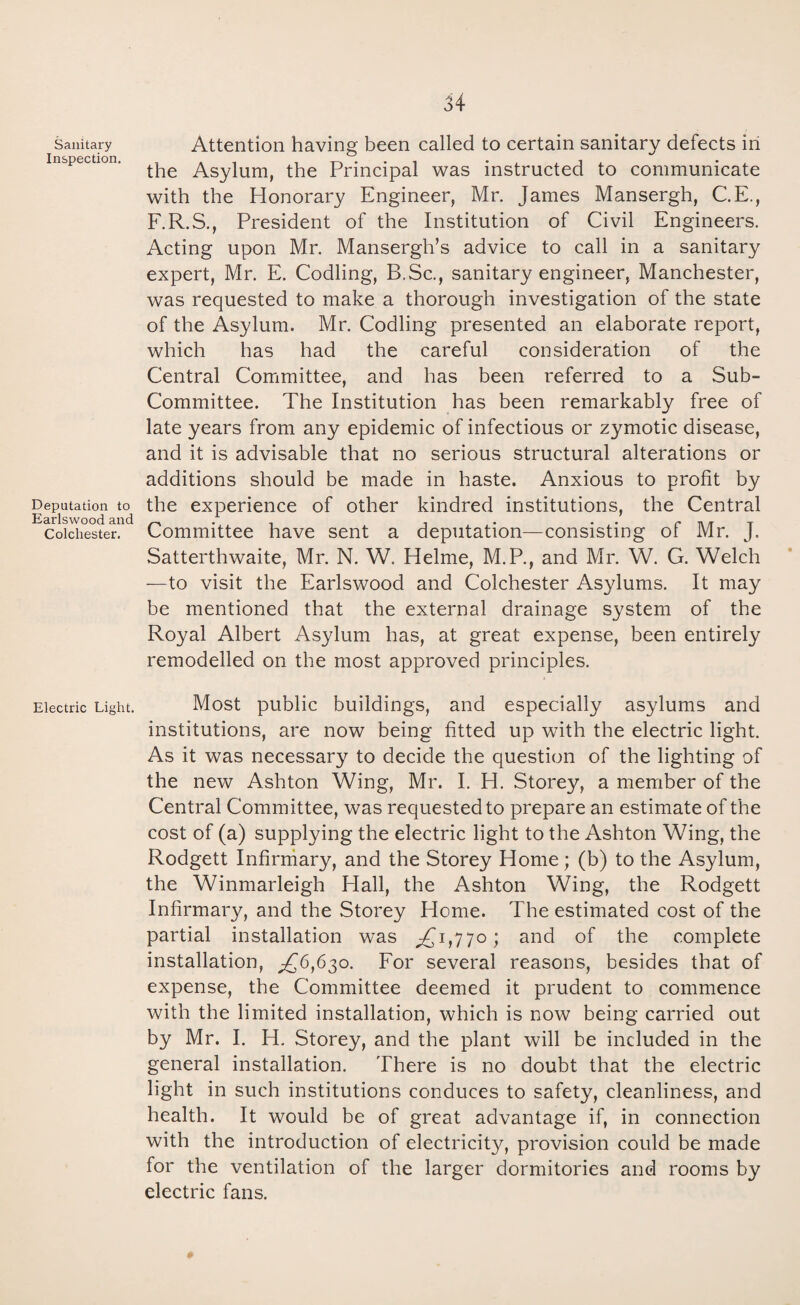 Sanitary Inspection. Deputation to Earlsvvood and Colchester. Electric Light. Attention having been called to certain sanitary defects in the Asylum, the Principal was instructed to communicate with the Honorary Engineer, Mr. James Mansergh, C.E., F.R.S., President of the Institution of Civil Engineers. Acting upon Mr. Mansergh’s advice to call in a sanitary expert, Mr. E. Codling, B.Sc., sanitary engineer, Manchester, was requested to make a thorough investigation of the state of the Asylum. Mr. Codling presented an elaborate report, which has had the careful consideration of the Central Committee, and has been referred to a Sub- Committee. The Institution has been remarkably free of late years from any epidemic of infectious or zymotic disease, and it is advisable that no serious structural alterations or additions should be made in haste. Anxious to profit by the experience of other kindred institutions, the Central Committee have sent a deputation—consisting of Mr. J. Satterthwaite, Mr. N. W. Helme, M.P., and Mr. W. G. Welch —to visit the Earlswood and Colchester Asylums. It may be mentioned that the external drainage system of the Royal Albert Asylum has, at great expense, been entirely remodelled on the most approved principles. Most public buildings, and especially asylums and institutions, are now being fitted up with the electric light. As it was necessary to decide the question of the lighting of the new Ashton Wing, Mr. I. H. Storey, a member of the Central Committee, was requested to prepare an estimate of the cost of (a) supplying the electric light to the Ashton Wing, the Rodgett Infirmary, and the Storey Home; (b) to the Asylum, the Winmarleigh Hall, the Ashton Wing, the Rodgett Infirmary, and the Storey Home. The estimated cost of the partial installation was ,£1,770; and of the complete installation, ^£6,630. For several reasons, besides that of expense, the Committee deemed it prudent to commence with the limited installation, which is now being carried out by Mr. I. H. Storey, and the plant will be included in the general installation. There is no doubt that the electric light in such institutions conduces to safety, cleanliness, and health. It would be of great advantage if, in connection with the introduction of electricity, provision could be made for the ventilation of the larger dormitories and rooms by electric fans.