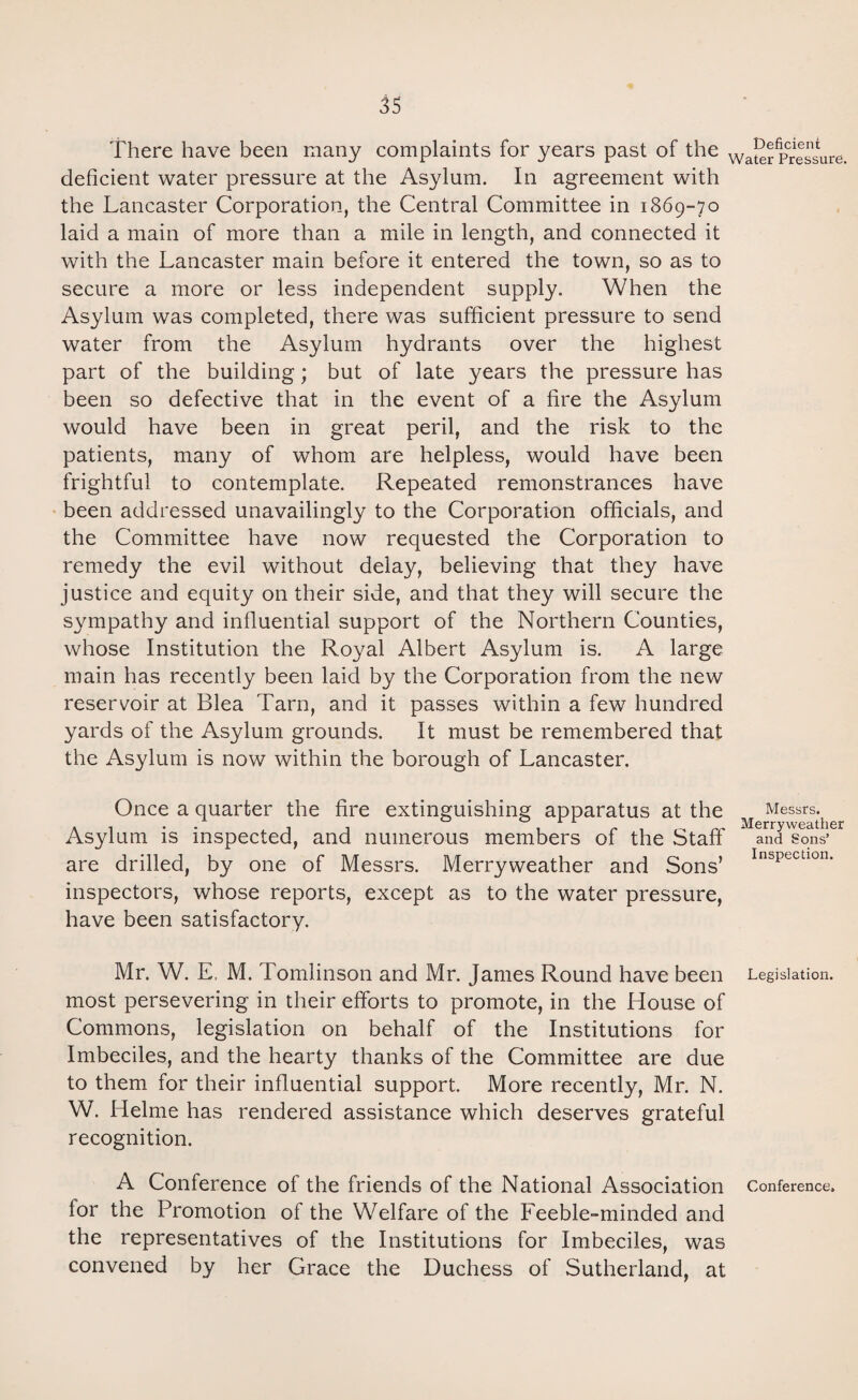 There have been many complaints for years past of the Wa[^:pressure, deficient water pressure at the Asylum. In agreement with the Lancaster Corporation, the Central Committee in 1869-70 laid a main of more than a mile in length, and connected it with the Lancaster main before it entered the town, so as to secure a more or less independent supply. When the Asylum was completed, there was sufficient pressure to send water from the Asylum hydrants over the highest part of the building; but of late years the pressure has been so defective that in the event of a fire the Asylum would have been in great peril, and the risk to the patients, many of whom are helpless, would have been frightful to contemplate. Repeated remonstrances have been addressed unavailingly to the Corporation officials, and the Committee have now requested the Corporation to remedy the evil without delay, believing that they have justice and equity on their side, and that they will secure the sympathy and influential support of the Northern Counties, whose Institution the Royal Albert Asylum is. A large main has recently been laid by the Corporation from the new reservoir at Blea Tarn, and it passes within a few hundred yards of the Asylum grounds. It must be remembered that the Asylum is now within the borough of Lancaster. Once a quarter the fire extinguishing apparatus at the Messrs. Asylum is inspected, and numerous members of the Staff and Sons’ are drilled, by one of Messrs. Merryweather and Sons’ InsPcctl0n- inspectors, whose reports, except as to the water pressure, have been satisfactory. Mr. W. E, M. Tomlinson and Mr. James Round have been Legislation, most persevering in their efforts to promote, in the House of Commons, legislation on behalf of the Institutions for Imbeciles, and the hearty thanks of the Committee are due to them for their influential support. More recently, Mr. N. W. Helme has rendered assistance which deserves grateful recognition. A Conference of the friends of the National Association Conference, lor the Promotion of the Welfare of the Feeble-minded and the representatives of the Institutions for Imbeciles, was convened by her Grace the Duchess of Sutherland, at