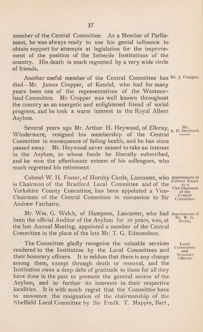 member of the Central Committee. As a Member of Parlia¬ ment, he was always ready to use his genial influence to obtain support for attempts at legislation for the improve¬ ment of the position of the Imbecile Institutions of the country. His death is much regretted by a very wide circle of friends. Another useful member of the Central Committee has Mr- J* Cropper, died—Mr. James Cropper, of Kendal, who had for many years been one of the representatives of the Westmor¬ land Committee. Mr. Cropper was well known throughout the country as an energetic and enlightened friend of social progress, and he took a warm interest in the Royal Albert Asylum. Several years ago Mr. Arthur H. Hey wood, of Elleray, A H Jjg*wood Windermere, resigned his membership of the Central — Committee in consequence of failing health, and he has since passed away. Mr. Heywood never ceased to take an interest in the Asylum, to whose funds he liberally subscribed, and he won the affectionate esteem of his colleagues, who much regretted his retirement. Colonel W. H. Foster, of Hornby Castle, Lancaster, who Appointmentof is Chairman of the Bradford Local Committee and of the as a Yorkshire County Committee, has been appointed a Vice- 'lce0? Aeman Chairman of the Central Committee in succession to Sir committee. Andrew Fairbairn. Mr. Wm. G. Welch, of Hampson, Lancaster, who had Appointment of been the official Auditor of the Asylum for 26 years, was, at M welch?' the last Annual Meeting, appointed a member of the Central Committee in the place of the late Mr. T. G. Edmondson. The Committee gladly recognise the valuable services Local rendered to the Institution by the Local Committees and (oma™ttees their honorary officers. It is seldom that there is any change officers? among them, except through, death or removal, and the Institution owes a deep debt of gratitude to them for all they have done in the past to promote the general sucess of the Asylum, and to further its interests in their respective localities. It is with much regret that the Committee have to announce the resignation of the chairmanship of the Sheffield Local Committee by Sir Fredk. T. Mappin, Bart.,