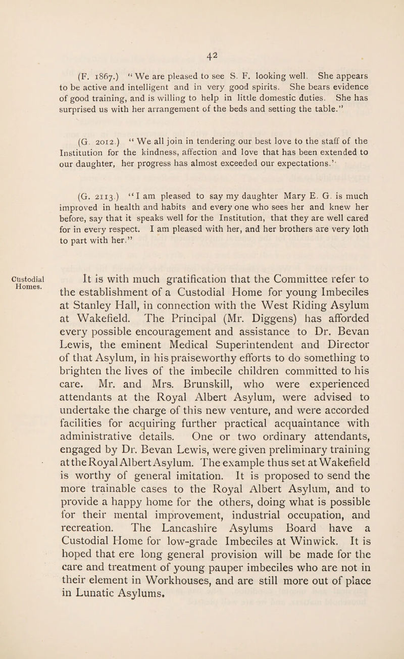 Custodial Homes. (F. 1867.) “ We are pleased to see S. F. looking well. She appears to be active and intelligent and in very good spirits. She bears evidence of good training, and is willing to help in little domestic duties. She has surprised us with her arrangement of the beds and setting the table.” (G. 2012.) “ We all join in tendering our best love to the staff of the Institution for the kindness, affection and love that has been extended to our daughter, her progress has almost exceeded our expectations.’' (G. 2113.) “I am pleased to say my daughter Mary E. G. is much improved in health and habits and everyone who sees her and knew her before, say that it speaks well for the Institution, that they are well cared for in every respect. I am pleased with her, and her brothers are very loth to part with her.” It is with much gratification that the Committee refer to the establishment of a Custodial Home for young Imbeciles at Stanley Hall, in connection with the West Riding Asylum at Wakefield. The Principal (Mr. Diggens) has afforded every possible encouragement and assistance to Dr. Sevan Lewis, the eminent Medical Superintendent and Director of that Asylum, in his praiseworthy efforts to do something to brighten the lives of the imbecile children committed to his care. Mr. and Mrs. Brunskill, who were experienced attendants at the Royal Albert Asylum, were advised to undertake the charge of this new venture, and were accorded facilities for acquiring further practical acquaintance with administrative details. One or two ordinary attendants, engaged by Dr. Bevan Lewis, were given preliminary training at the Royal Albert Asylum. The example thus set at Wakefield is worthy of general imitation. It is proposed to send the more trainable cases to the Royal Albert Asylum, and to provide a happy home for the others, doing what is possible for their mental improvement, industrial occupation, and recreation. The Lancashire Asylums Board have a Custodial Home for low-grade Imbeciles at Win wick. It is hoped that ere long general provision will be made for the care and treatment of young pauper imbeciles who are not in their element in Workhouses, and are still more out of place in Lunatic Asylums.