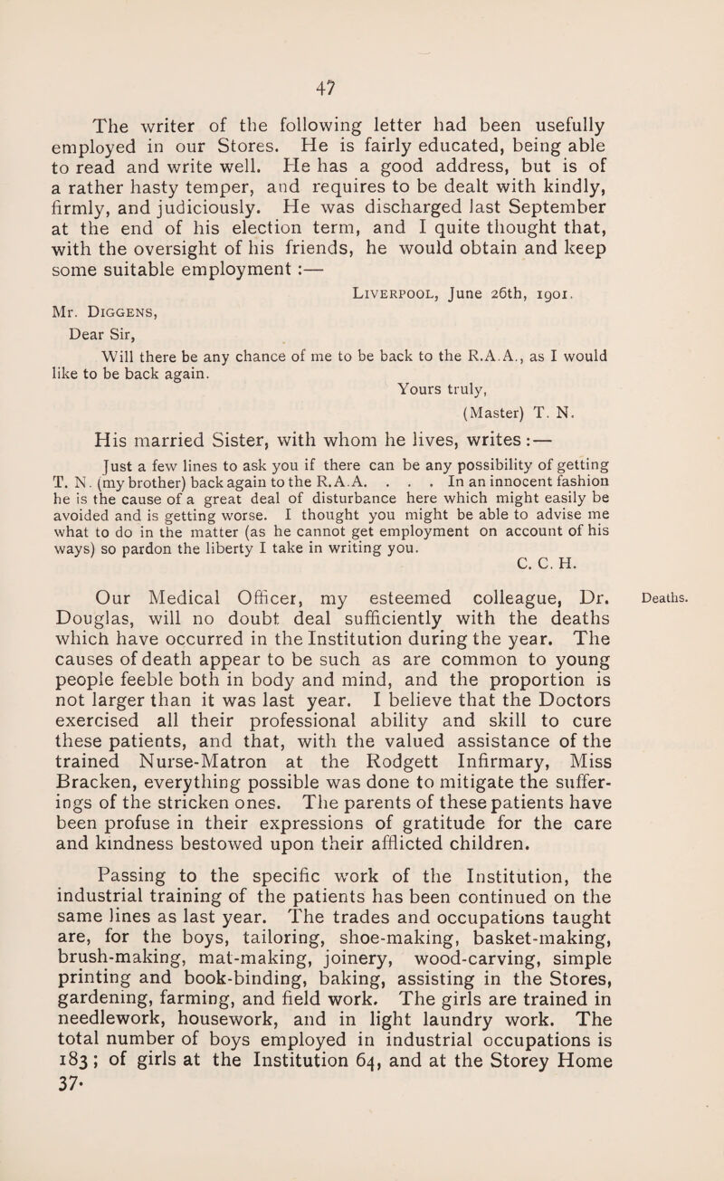 The writer of the following letter had been usefully employed in our Stores. He is fairly educated, being able to read and write well. He has a good address, but is of a rather hasty temper, and requires to be dealt with kindly, firmly, and judiciously. He was discharged last September at the end of his election term, and I quite thought that, with the oversight of his friends, he would obtain and keep some suitable employment :— Liverpool, June 26th, igoi. Mr. Diggens, Dear Sir, Will there be any chance of me to be back to the R.A.A., as I would like to be back again. Yours truly, (Master) T. N. His married Sister, with whom he lives, writes: — Just a few lines to ask you if there can be any possibility of getting T. N. (my brother) back again to the R. A.A. . . . In an innocent fashion he is the cause of a great deal of disturbance here which might easily be avoided and is getting worse. I thought you might be able to advise me what to do in the matter (as he cannot get employment on account of his ways) so pardon the liberty I take in writing you. C. C. H. Our Medical Officer, my esteemed colleague, Dr. Douglas, will no doubt deal sufficiently with the deaths which have occurred in the Institution during the year. The causes of death appear to be such as are common to young people feeble both in body and mind, and the proportion is not larger than it was last year. I believe that the Doctors exercised all their professional ability and skill to cure these patients, and that, with the valued assistance of the trained Nurse-Matron at the Rodgett Infirmary, Miss Bracken, everything possible was done to mitigate the suffer¬ ings of the stricken ones. The parents of these patients have been profuse in their expressions of gratitude for the care and kindness bestowed upon their afflicted children. Passing to the specific work of the Institution, the industrial training of the patients has been continued on the same lines as last year. The trades and occupations taught are, for the boys, tailoring, shoe-making, basket-making, brush-making, mat-making, joinery, wood-carving, simple printing and book-binding, baking, assisting in the Stores, gardening, farming, and field work. The girls are trained in needlework, housework, and in light laundry work. The total number of boys employed in industrial occupations is 183; of girls at the Institution 64, and at the Storey Home 37- Deaths.