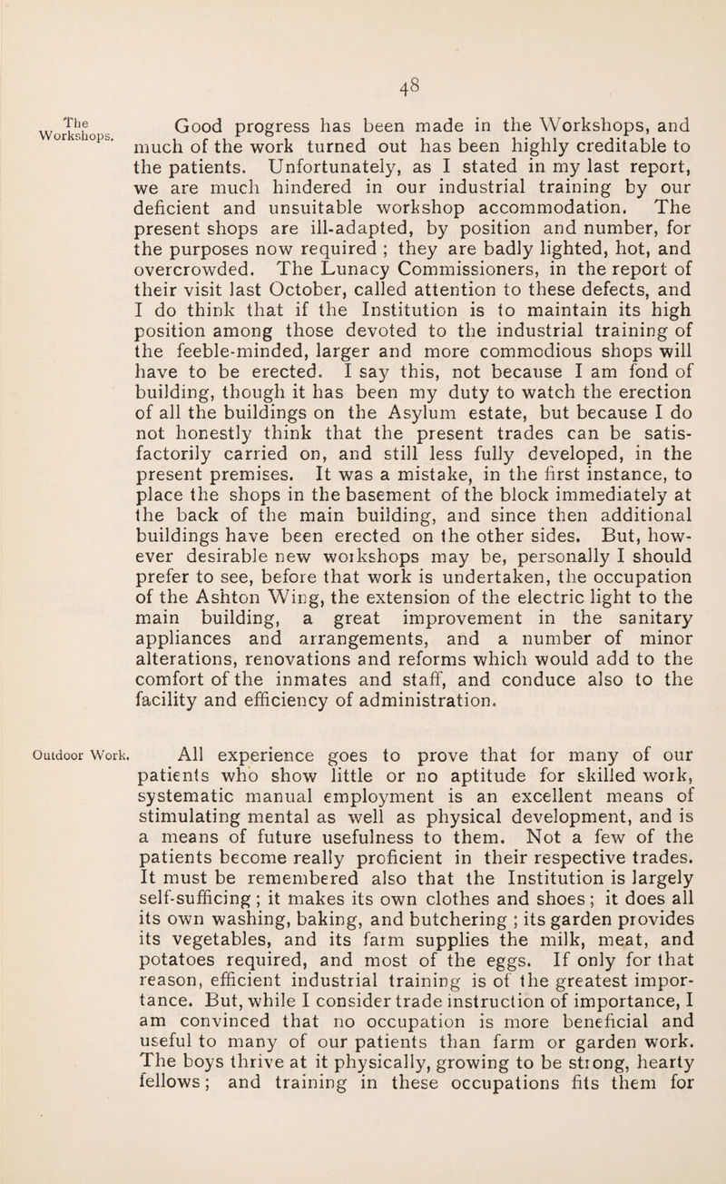 The Workshops. Outdoor Work. Good progress has been made in the Workshops, and much of the work turned out has been highly creditable to the patients. Unfortunately, as I stated in my last report, we are much hindered in our industrial training by our deficient and unsuitable workshop accommodation. The present shops are ill-adapted, by position and number, for the purposes now required ; they are badly lighted, hot, and overcrowded. The Lunacy Commissioners, in the report of their visit last October, called attention to these defects, and I do think that if the Institution is to maintain its high position among those devoted to the industrial training of the feeble-minded, larger and more commodious shops will have to be erected. I sa3^ this, not because I am fond of building, though it has been my duty to watch the erection of all the buildings on the Asylum estate, but because I do not honestly think that the present trades can be satis¬ factorily carried on, and still less fully developed, in the present premises. It was a mistake, in the first instance, to place the shops in the basement of the block immediately at the back of the main building, and since then additional buildings have been erected on the other sides. But, how¬ ever desirable new woikshops may be, personally I should prefer to see, before that work is undertaken, the occupation of the Ashton Wing, the extension of the electric light to the main building, a great improvement in the sanitary appliances and arrangements, and a number of minor alterations, renovations and reforms which would add to the comfort of the inmates and staff', and conduce also to the facility and efficiency of administration. All experience goes to prove that for many of our patients who show little or no aptitude for skilled work, systematic manual employment is an excellent means of stimulating mental as well as physical development, and is a means of future usefulness to them. Not a few of the patients become really proficient in their respective trades. It must be remembered also that the Institution is largely self-sufficing; it makes its own clothes and shoes; it does all its own washing, baking, and butchering ; its garden provides its vegetables, and its farm supplies the milk, meat, and potatoes required, and most of the eggs. If only for that reason, efficient industrial training is of the greatest impor¬ tance. But, while I consider trade instruction of importance, I am convinced that no occupation is more beneficial and useful to many of our patients than farm or garden work. The boys thrive at it physically, growing to be strong, hearty fellows; and training in these occupations fits them for