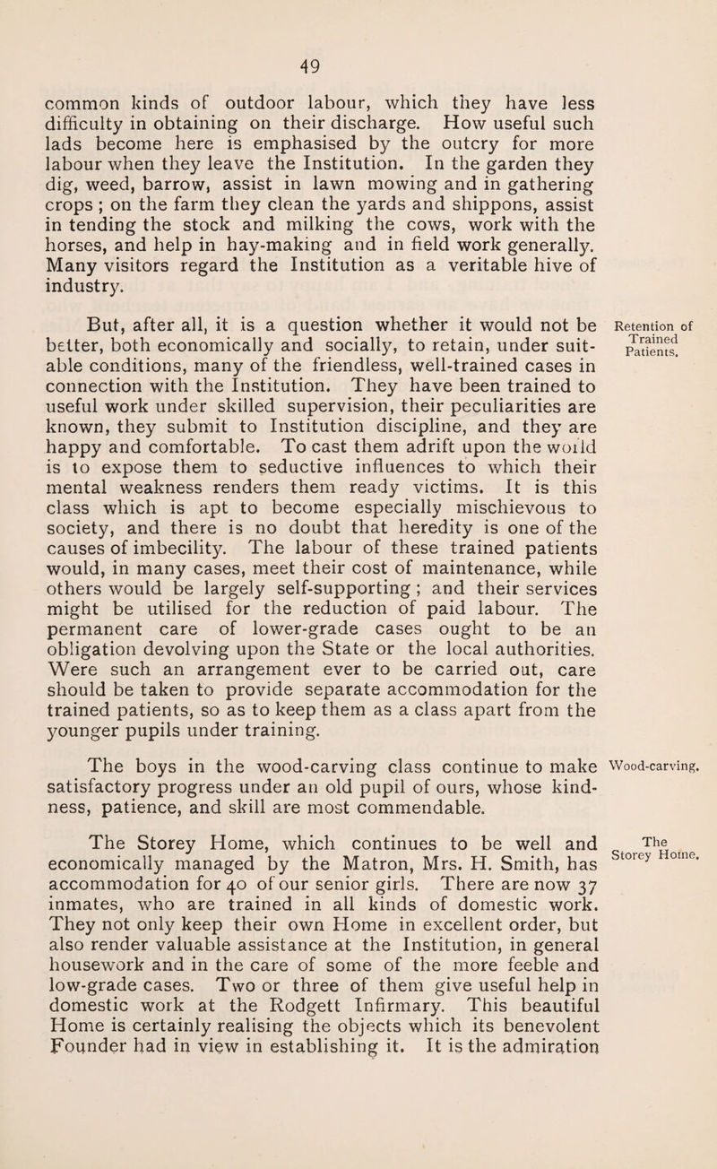 common kinds of outdoor labour, which they have less difficulty in obtaining on their discharge. How useful such lads become here is emphasised by the outcry for more labour when they leave the Institution. In the garden they dig, weed, barrow, assist in lawn mowing and in gathering crops ; on the farm they clean the yards and shippons, assist in tending the stock and milking the cows, work with the horses, and help in hay-making and in field work generally. Many visitors regard the Institution as a veritable hive of industry. But, after all, it is a question whether it would not be better, both economically and socially, to retain, under suit¬ able conditions, many of the friendless, well-trained cases in connection with the Institution. They have been trained to useful work under skilled supervision, their peculiarities are known, they submit to Institution discipline, and they are happy and comfortable. To cast them adrift upon the woiid is to expose them to seductive influences to which their mental weakness renders them ready victims. It is this class which is apt to become especially mischievous to society, and there is no doubt that heredity is one of the causes of imbecility. The labour of these trained patients would, in many cases, meet their cost of maintenance, while others would be largely self-supporting ; and their services might be utilised for the reduction of paid labour. The permanent care of lower-grade cases ought to be an obligation devolving upon the State or the local authorities. Were such an arrangement ever to be carried out, care should be taken to provide separate accommodation for the trained patients, so as to keep them as a class apart from the younger pupils under training. The boys in the wood-carving class continue to make satisfactory progress under an old pupil of ours, whose kind¬ ness, patience, and skill are most commendable. The Storey Home, which continues to be well and economically managed by the Matron, Mrs. H. Smith, has accommodation for 40 of our senior girls. There are now 37 inmates, who are trained in all kinds of domestic work. They not only keep their own Home in excellent order, but also render valuable assistance at the Institution, in general housework and in the care of some of the more feeble and low-grade cases. Two or three of them give useful help in domestic work at the Rodgett Infirmary. This beautiful Home is certainly realising the objects which its benevolent Founder had in view in establishing it. It is the admiration Retention of Trained Patients. Wood-carving. The Storey Horne.