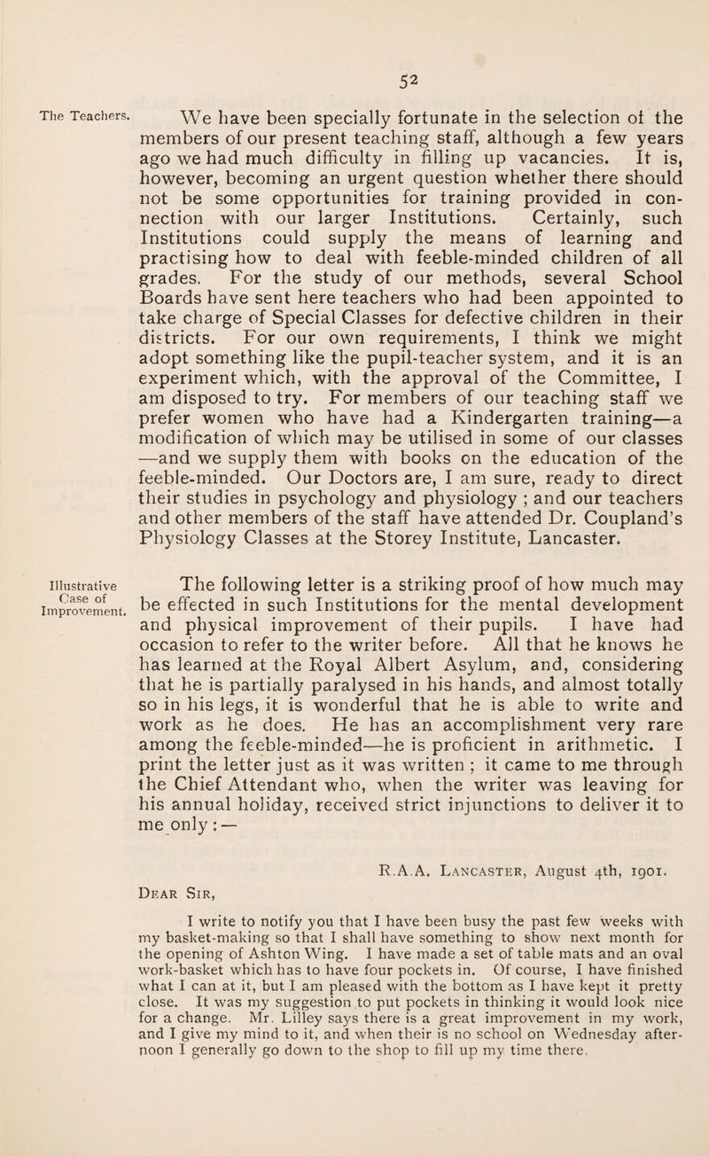 The Teachers. We have been specially fortunate in the selection ot the members of our present teaching staff, although a few years ago we had much difficulty in filling up vacancies. It is, however, becoming an urgent question whether there should not be some opportunities for training provided in con¬ nection with our larger Institutions. Certainly, such Institutions could supply the means of learning and practising how to deal with feeble-minded children of all grades. For the study of our methods, several School Boards have sent here teachers who had been appointed to take charge of Special Classes for defective children in their districts. For our own requirements, I think we might adopt something like the pupil-teacher system, and it is an experiment which, with the approval of the Committee, I am disposed to try. For members of our teaching staff we prefer women who have had a Kindergarten training—a modification of which may be utilised in some of our classes —and we supply them with books on the education of the feeble-minded. Our Doctors are, I am sure, ready to direct their studies in psychology and physiology ; and our teachers and other members of the staff have attended Dr. Coupland’s Physiology Classes at the Storey Institute, Lancaster. Illustrative The following letter is a striking proof of how much may improvement. effected in such Institutions for the mental development and physical improvement of their pupils. I have had occasion to refer to the writer before. All that he knows he has learned at the Royal Albert Asylum, and, considering that he is partially paralysed in his hands, and almost totally so in his legs, it is wonderful that he is able to write and work as he does. Fte has an accomplishment very rare among the feeble-minded—he is proficient in arithmetic. I print the letter just as it was written ; it came to me through the Chief Attendant who, when the writer was leaving for his annual holiday, received strict injunctions to deliver it to me only : — R.A.A. Lancaster, August 4th, 1901. Dear Sir, I write to notify you that I have been busy the past few weeks with my basket-making so that I shall have something to show next month for the opening of Ashton Wing. I have made a set of table mats and an oval work-basket which has to have four pockets in. Of course, I have finished what I can at it, but I am pleased with the bottom as I have kept it pretty close. It was my suggestion to put pockets in thinking it would look nice for a change. Mr. Lilley says there is a great improvement in my work, and I give my mind to it, and when their is no school on Wednesday after¬ noon I generally go down to the shop to fill up my time there,