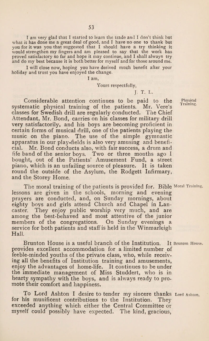 I am very glad that I started to learn the trade and I don’t think but what it has done me a great deal of good, and I have no one to thank but you for it was you that suggested that I should have a try thinking it would strengthen my fingers and am pleased to say that the work has proved satisfactory so far and hope it may continue, and I shall always try and do my best because it is both better for myself and for those around me. I will close now, hoping you have derived much benefit after your holiday and trust you have enjoyed the change. I am, Yours respectfully, J. T. L. Considerable attention continues to be paid to the J>h>’si.cal systematic physical training of the patients. Mr. Vere’s classes for Swedish drill are regularly conducted. The Chief Attendant, Mr. Bond, carries on his classes for military drill very satisfactorily, and his boys are becoming proficient in certain forms of musical drill, one of the patients playing the music on the piano. The use of the simple gymnastic apparatus in our play-fields is also very amusing and benefi¬ cial. Mr. Bond conducts also, with fair success, a drum and fife band of the senior boys. Two or three months ago I bought, out of the Patients’ Amusement Fund, a street piano, which is an unfailing source of pleasure. It is taken round the outside of the Asylum, the Rodgett Infirmary, and the Storey Home. The moral training of the patients is provided for. Bible Moral Training, lessons are given in the schools, morning and evening prayers are conducted, and, on Sunday mornings, about eighty boys and girls attend Church and Chapel in Lan¬ caster. They enjoy public worship very much, and are among the best-behaved and most attentive of the junior members of the congregations. On Sunday evenings a service for both patients and staff is held in the Winmarleigh Hall. Brunton House is a useful branch of the Institution. It Bnmton House, provides excellent accommodation for a limited number of feeble-minded youths of the private class, who, while receiv¬ ing all the benefits of Institution training and amusements, enjoy the advantages of home-life. It continues to be under the immediate management of Miss Studdert, who is in hearty sympathy with the boys, and is always ready to pro¬ mote their comfort and happiness. To Lord Ashton I desire to tender my sincere thanks Lord Ashton, for his munificent contributions to the Institution. They exceeded anything which either the Central Committee or myself could possibly have expected. The kind, gracious,