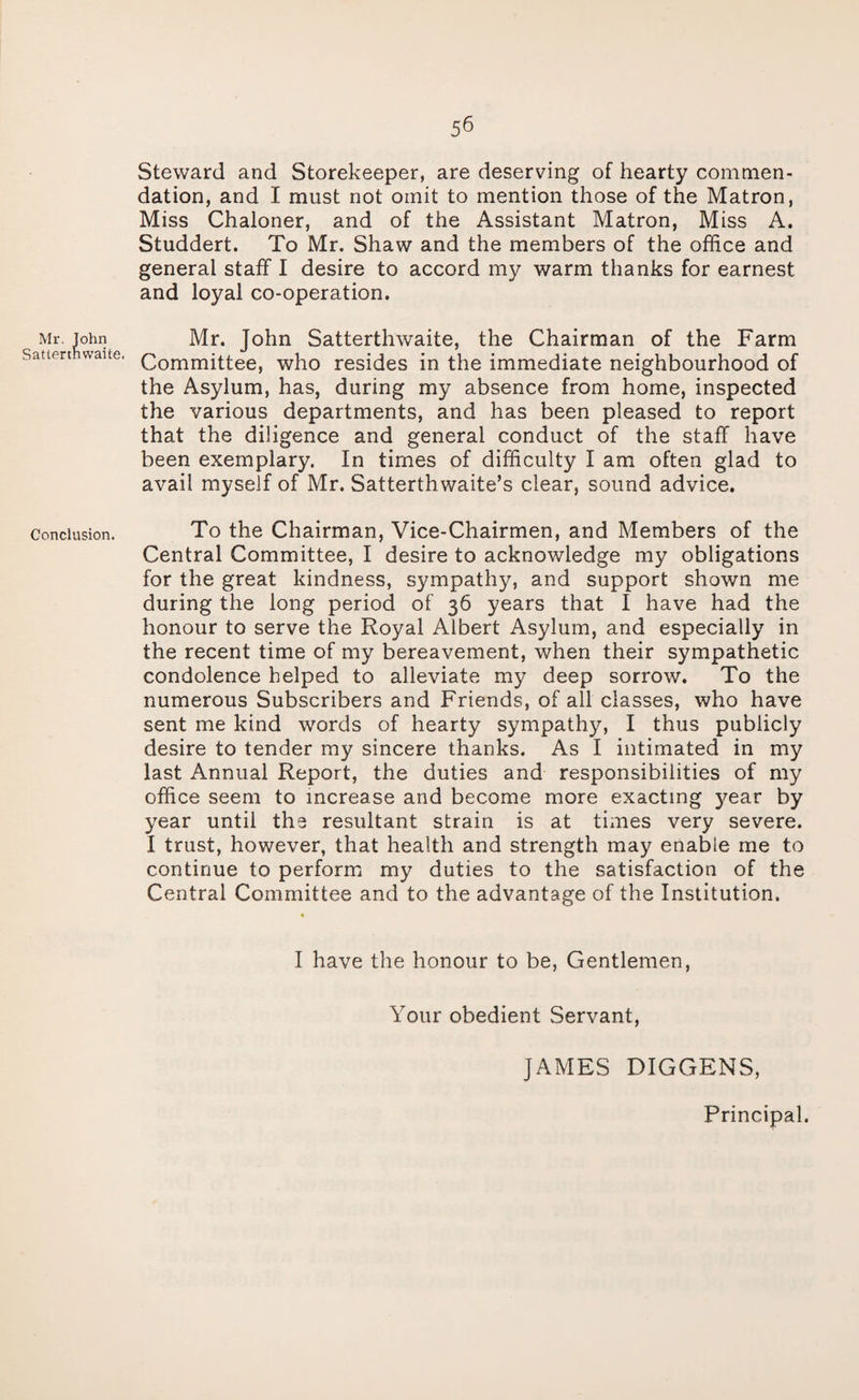 Steward and Storekeeper, are deserving of hearty commen¬ dation, and I must not omit to mention those of the Matron, Miss Chaloner, and of the Assistant Matron, Miss A. Studdert. To Mr. Shaw and the members of the office and general staff I desire to accord my warm thanks for earnest and loyal co-operation. Mr. John Mr. John Satterthwaite, the Chairman of the Farm Sattert waite, Qommittee, who resides in the immediate neighbourhood of the Asylum, has, during my absence from home, inspected the various departments, and has been pleased to report that the diligence and general conduct of the staff have been exemplary. In times of difficulty I am often glad to avail myself of Mr. Satterthwaite’s clear, sound advice. Conclusion. To the Chairman, Vice-Chairmen, and Members of the Central Committee, I desire to acknowledge my obligations for the great kindness, sympathy, and support shown me during the long period of 36 years that I have had the honour to serve the Royal Albert Asylum, and especially in the recent time of my bereavement, when their sympathetic condolence helped to alleviate my deep sorrow. To the numerous Subscribers and Friends, of all classes, who have sent me kind words of hearty sympathy, I thus publicly desire to tender my sincere thanks. As I intimated in my last Annual Report, the duties and responsibilities of my office seem to increase and become more exacting year by year until the resultant strain is at times very severe. I trust, however, that health and strength may enable me to continue to perform my duties to the satisfaction of the Central Committee and to the advantage of the Institution. I have the honour to be, Gentlemen, Your obedient Servant, JAMES DIGGENS, Principal.